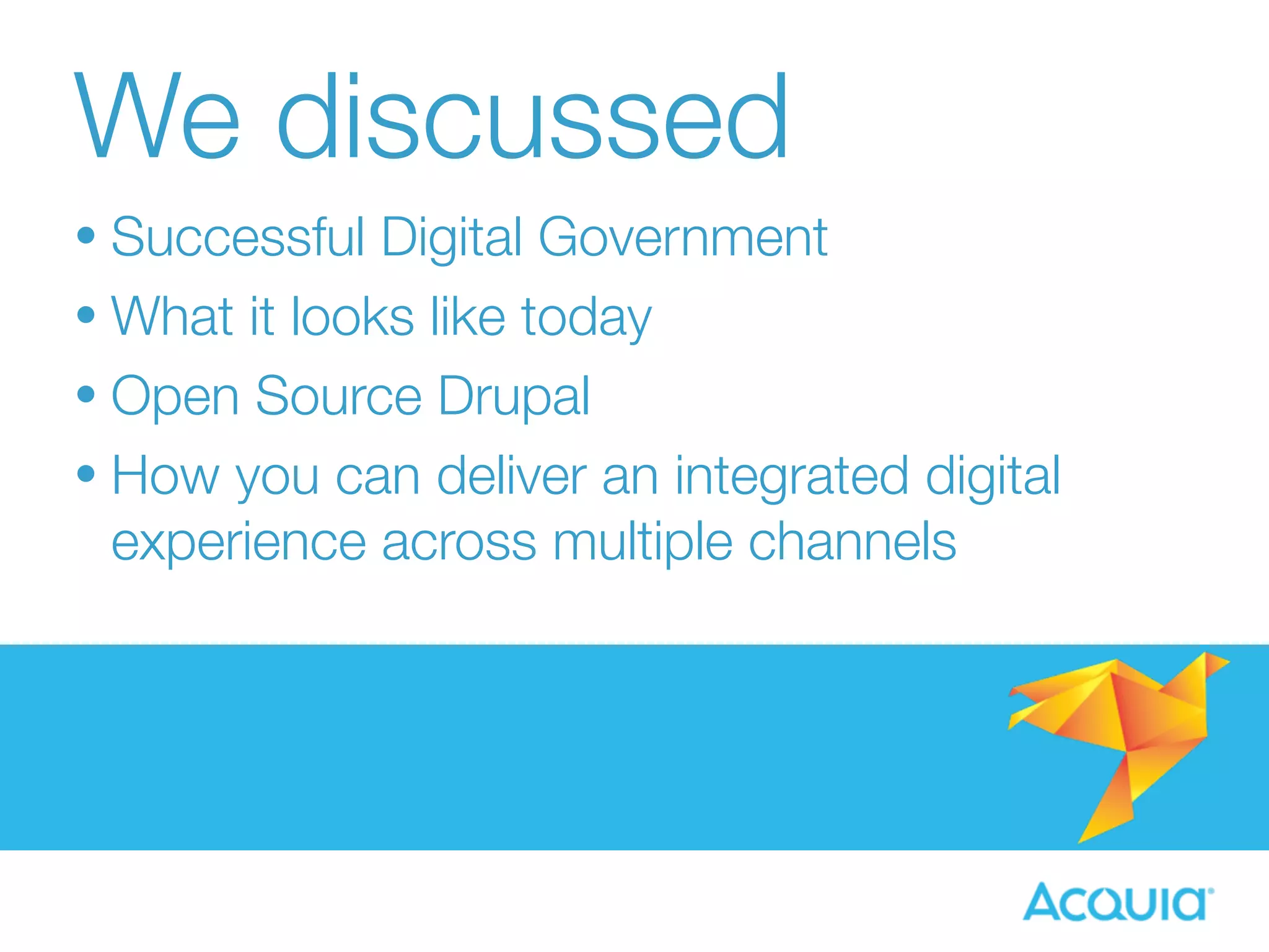 We discussed 
• Successful Digital Government 
• What it looks like today 
• Open Source Drupal 
• How you can deliver an integrated digital 
experience across multiple channels 
 