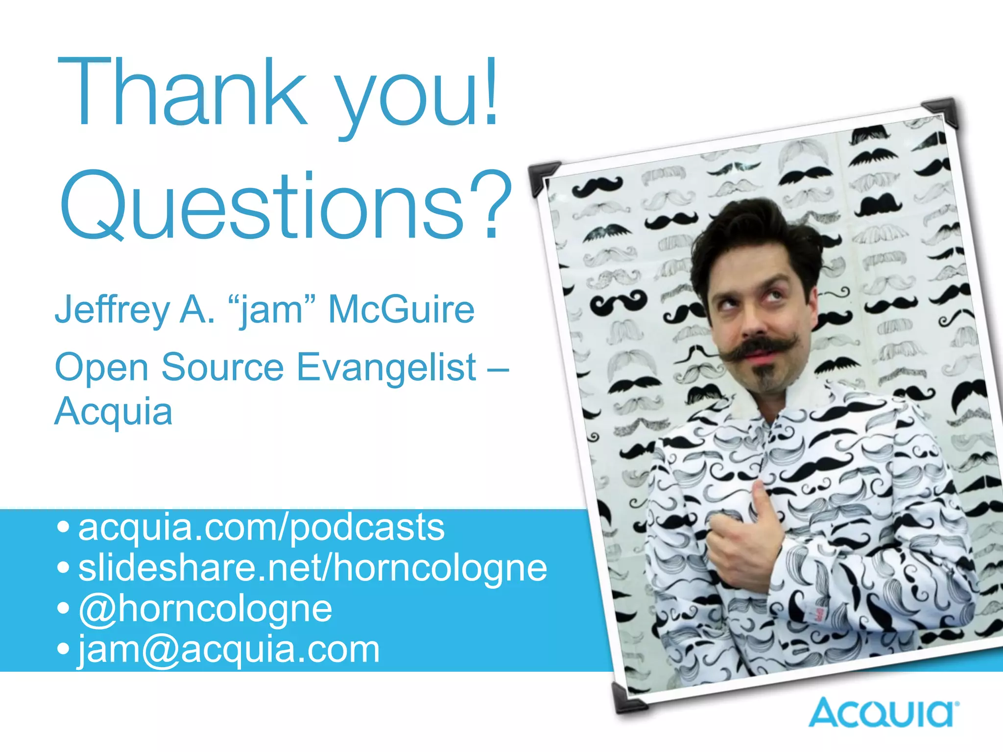 Thank you! 
Questions? 
Jeffrey A. “jam” McGuire 
Open Source Evangelist – 
Acquia 
• acquia.com/podcasts 
• slideshare.net/horncologne 
•@horncologne 
• jam@acquia.com 
