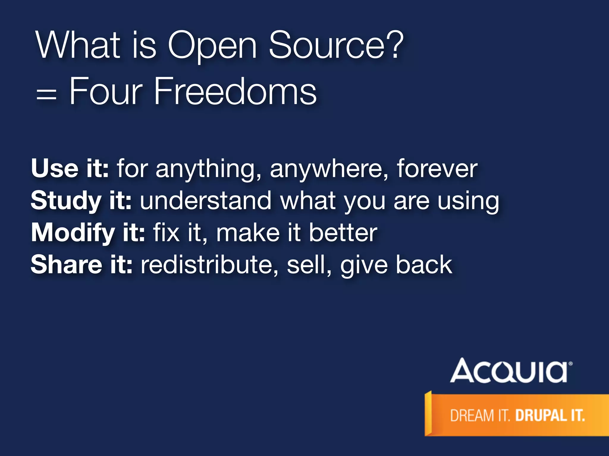 What is Open Source? 
= Four Freedoms 
Use it: for anything, anywhere, forever 
Study it: understand what you are using 
Modify it: fix it, make it better 
Share it: redistribute, sell, give back 
 
