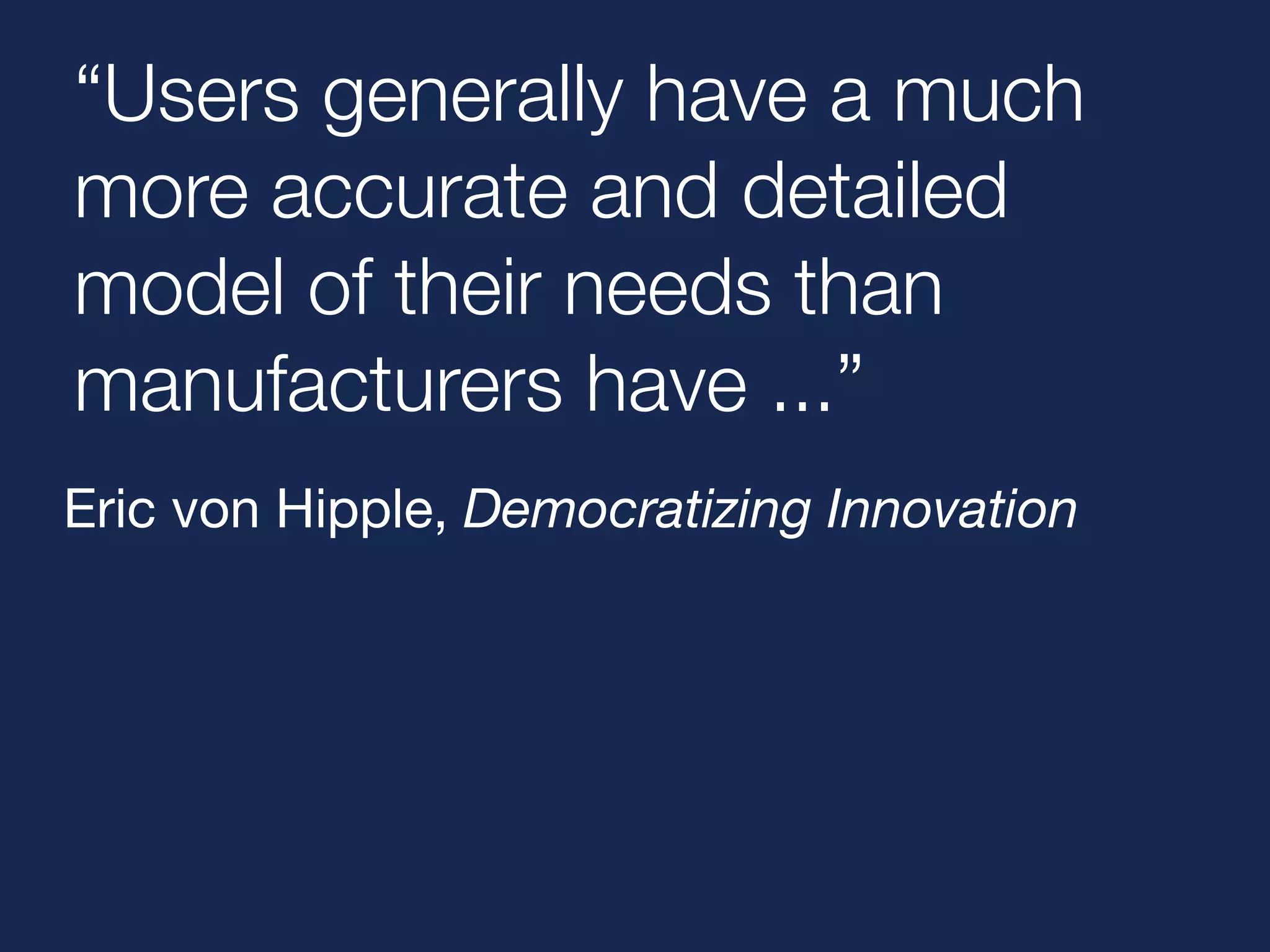 “Users generally have a much 
more accurate and detailed 
model of their needs than 
manufacturers have ...” 
Eric von Hipple, Democratizing Innovation 
 