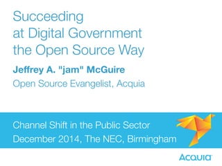 Succeeding 
at Digital Government 
the Open Source Way 
Jeffrey A. "jam" McGuire 
Open Source Evangelist, Acquia 
Channel Shift in the Public Sector 
December 2014, The NEC, Birmingham 
 