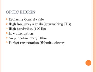 OPTIC FIBRES
 Replacing Coaxial cable
 High frequency signals (approaching THz)

 High bandwidth (10GHz)

 Low attenuation

 Amplification every 80km

 Perfect regeneration (Schmitt trigger)
 