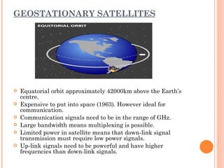 GEOSTATIONARY SATELLITES




   Equatorial orbit approximately 42000km above the Earth’s
    centre.
   Expensive to put into space (1963). However ideal for
    communication.
   Communication signals need to be in the range of GHz.
   Large bandwidth means multiplexing is possible.
   Limited power in satellite means that down-link signal
    transmission must require low power signals.
   Up-link signals need to be powerful and have higher
    frequencies than down-link signals.
 