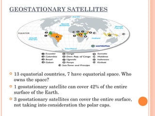 GEOSTATIONARY SATELLITES




   13 equatorial countries, 7 have equatorial space. Who
    owns the space?
   1 geostationary satellite can cover 42% of the entire
    surface of the Earth.
   3 geostationary satellites can cover the entire surface,
    not taking into consideration the polar caps.
 