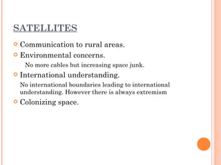 SATELLITES
 Communication to rural areas.
 Environmental concerns.

     No more cables but increasing space junk.
   International understanding.
    No international boundaries leading to international
    understanding. However there is always extremism
   Colonizing space.
 