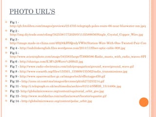 PHOTO URL’S
   Fig 1 -
    http://gb.fotolibra.com/images/previews/214705-telegraph-poles-route-66-near-bluewater-nm.jpeg
   Fig 2 -
    http://img.diytrade.com/cdimg/342538/1772020/0/1135589056/Single_Crystal_Copper_Wire.jpg
   Fig 3 -
    http://image.made-in-china.com/4f0j00kBYQraIyVWbt/Station-Wire-With-One-Twisted-Pair-Conductors
   Fig 4 - http://indolinkenglish.files.wordpress.com/2011/11/fiber-optic-cable-008.jpg
   Fig 5 -
    http://www.sciencephoto.com/image/345583/large/T3000586-Radio_masts_with_radio_waves-SPL.jpg
   Fig 6 - http://shariqa.com/E.M%20Wave%20Still.jpg
   Fig 7 - http://www.radio-electronics.com/info/propagation/ground_wave/ground_wave.gif
   Fig 8 - http://www.eoearth.org/files/155501_155600/155562/radio_transmissions.jpg
   Fig 9 - http://www.spaceweather.gc.ca/images/tech/effectsgps450.gif
   Fig 10 - http://zone.ni.com/cms/images/devzone/ph/ab273253214.gif
   Fig 11 - http://i.telegraph.co.uk/multimedia/archive/01514/SMOS_1514480c.jpg
   Fig 12- http://globalmicrowave.org/content/equitorial_orbit_geo.jpg
   Fig 13 - http://www.worldatlas.com/aatlas/newart/locator/equator.gif
   Fig 14 - http://globalmicrowave.org/content/polar_orbit.jpg
 