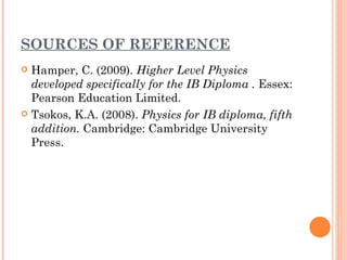 SOURCES OF REFERENCE
 Hamper, C. (2009). Higher Level Physics
  developed specifically for the IB Diploma . Essex:
  Pearson Education Limited.
 Tsokos, K.A. (2008). Physics for IB diploma, fifth
  addition. Cambridge: Cambridge University
  Press.
 
