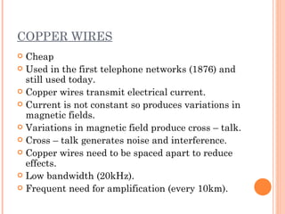 COPPER WIRES
 Cheap
 Used in the first telephone networks (1876) and
  still used today.
 Copper wires transmit electrical current.
 Current is not constant so produces variations in
  magnetic fields.
 Variations in magnetic field produce cross – talk.
 Cross – talk generates noise and interference.
 Copper wires need to be spaced apart to reduce
  effects.
 Low bandwidth (20kHz).
 Frequent need for amplification (every 10km).
 