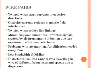 WIRE PAIRS
 Twisted wires carry currents in opposite
  directions.
 Opposite currents reduces magnetic field
  interference.
 Twisted wires reduce flux linkage.

 Minimizing area minimizes unwanted signals
  created by electromagnetic induction due less
  exposure to other magnetic fields.
 Problems with attenuation. Amplification needed
  every 5km.
 Low bandwidth (500kHz).

 Distorts transmitted radio waves travelling in
  wire of different frequencies and speeds due to
  dispersion.
 