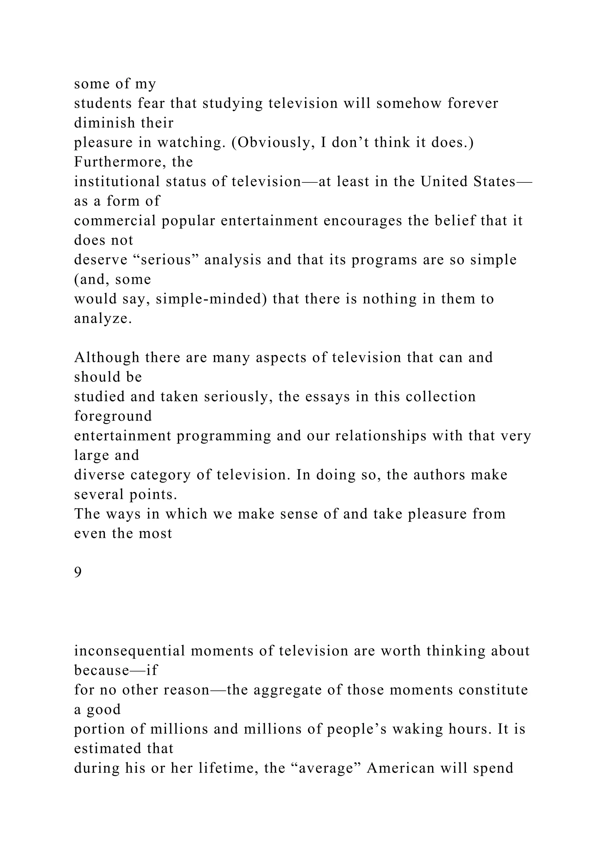 some of my
students fear that studying television will somehow forever
diminish their
pleasure in watching. (Obviously, I don’t think it does.)
Furthermore, the
institutional status of television—at least in the United States—
as a form of
commercial popular entertainment encourages the belief that it
does not
deserve “serious” analysis and that its programs are so simple
(and, some
would say, simple-minded) that there is nothing in them to
analyze.
Although there are many aspects of television that can and
should be
studied and taken seriously, the essays in this collection
foreground
entertainment programming and our relationships with that very
large and
diverse category of television. In doing so, the authors make
several points.
The ways in which we make sense of and take pleasure from
even the most
9
inconsequential moments of television are worth thinking about
because—if
for no other reason—the aggregate of those moments constitute
a good
portion of millions and millions of people’s waking hours. It is
estimated that
during his or her lifetime, the “average” American will spend
 