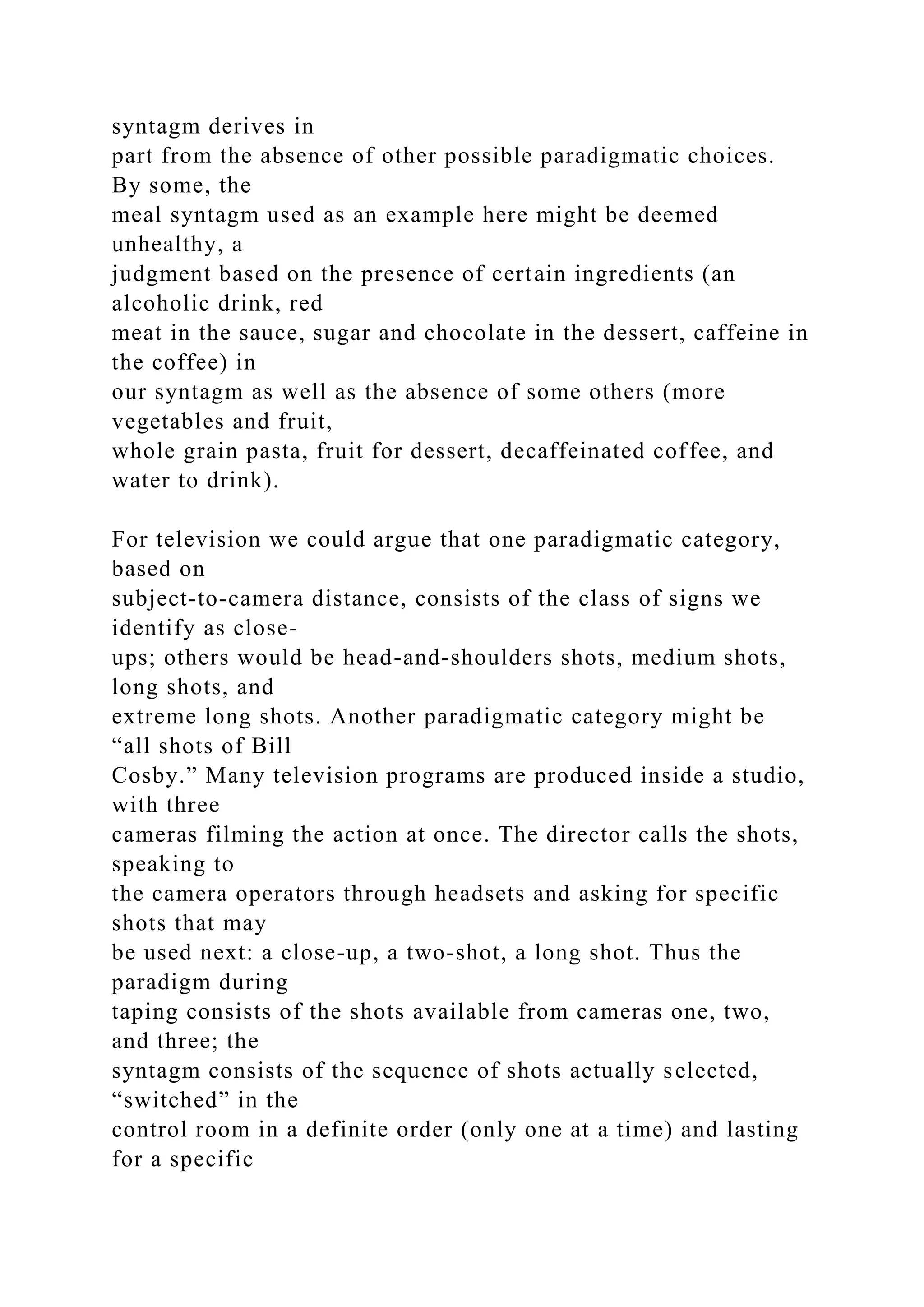 syntagm derives in
part from the absence of other possible paradigmatic choices.
By some, the
meal syntagm used as an example here might be deemed
unhealthy, a
judgment based on the presence of certain ingredients (an
alcoholic drink, red
meat in the sauce, sugar and chocolate in the dessert, caffeine in
the coffee) in
our syntagm as well as the absence of some others (more
vegetables and fruit,
whole grain pasta, fruit for dessert, decaffeinated coffee, and
water to drink).
For television we could argue that one paradigmatic category,
based on
subject-to-camera distance, consists of the class of signs we
identify as close-
ups; others would be head-and-shoulders shots, medium shots,
long shots, and
extreme long shots. Another paradigmatic category might be
“all shots of Bill
Cosby.” Many television programs are produced inside a studio,
with three
cameras filming the action at once. The director calls the shots,
speaking to
the camera operators through headsets and asking for specific
shots that may
be used next: a close-up, a two-shot, a long shot. Thus the
paradigm during
taping consists of the shots available from cameras one, two,
and three; the
syntagm consists of the sequence of shots actually selected,
“switched” in the
control room in a definite order (only one at a time) and lasting
for a specific
 