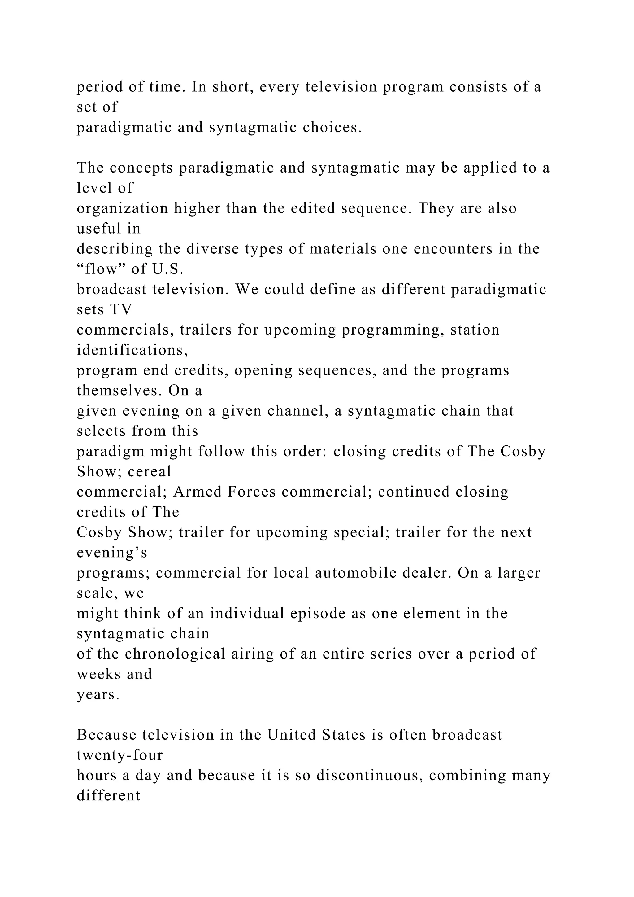 period of time. In short, every television program consists of a
set of
paradigmatic and syntagmatic choices.
The concepts paradigmatic and syntagmatic may be applied to a
level of
organization higher than the edited sequence. They are also
useful in
describing the diverse types of materials one encounters in the
“flow” of U.S.
broadcast television. We could define as different paradigmatic
sets TV
commercials, trailers for upcoming programming, station
identifications,
program end credits, opening sequences, and the programs
themselves. On a
given evening on a given channel, a syntagmatic chain that
selects from this
paradigm might follow this order: closing credits of The Cosby
Show; cereal
commercial; Armed Forces commercial; continued closing
credits of The
Cosby Show; trailer for upcoming special; trailer for the next
evening’s
programs; commercial for local automobile dealer. On a larger
scale, we
might think of an individual episode as one element in the
syntagmatic chain
of the chronological airing of an entire series over a period of
weeks and
years.
Because television in the United States is often broadcast
twenty-four
hours a day and because it is so discontinuous, combining many
different
 