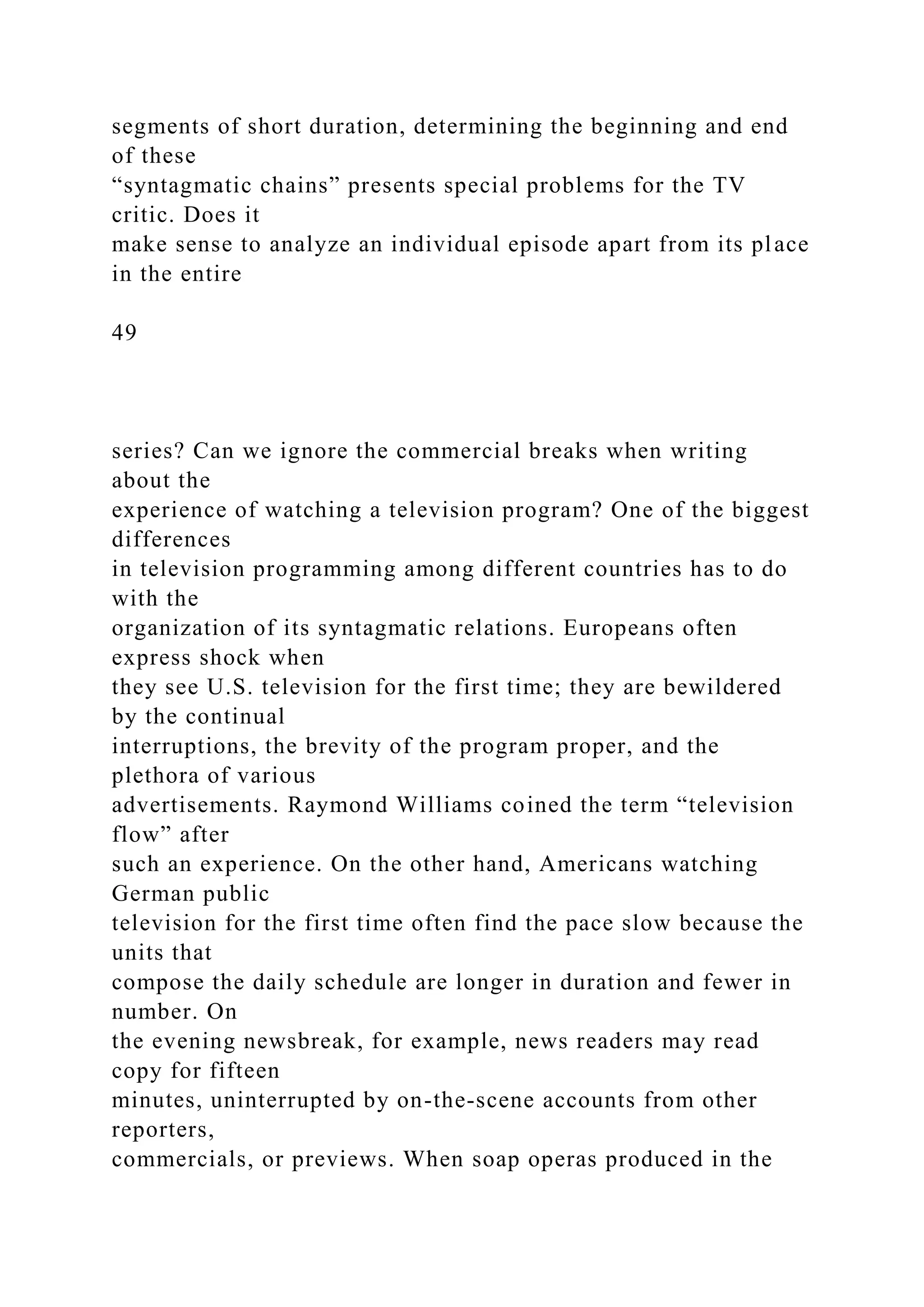 segments of short duration, determining the beginning and end
of these
“syntagmatic chains” presents special problems for the TV
critic. Does it
make sense to analyze an individual episode apart from its place
in the entire
49
series? Can we ignore the commercial breaks when writing
about the
experience of watching a television program? One of the biggest
differences
in television programming among different countries has to do
with the
organization of its syntagmatic relations. Europeans often
express shock when
they see U.S. television for the first time; they are bewildered
by the continual
interruptions, the brevity of the program proper, and the
plethora of various
advertisements. Raymond Williams coined the term “television
flow” after
such an experience. On the other hand, Americans watching
German public
television for the first time often find the pace slow because the
units that
compose the daily schedule are longer in duration and fewer in
number. On
the evening newsbreak, for example, news readers may read
copy for fifteen
minutes, uninterrupted by on-the-scene accounts from other
reporters,
commercials, or previews. When soap operas produced in the
 