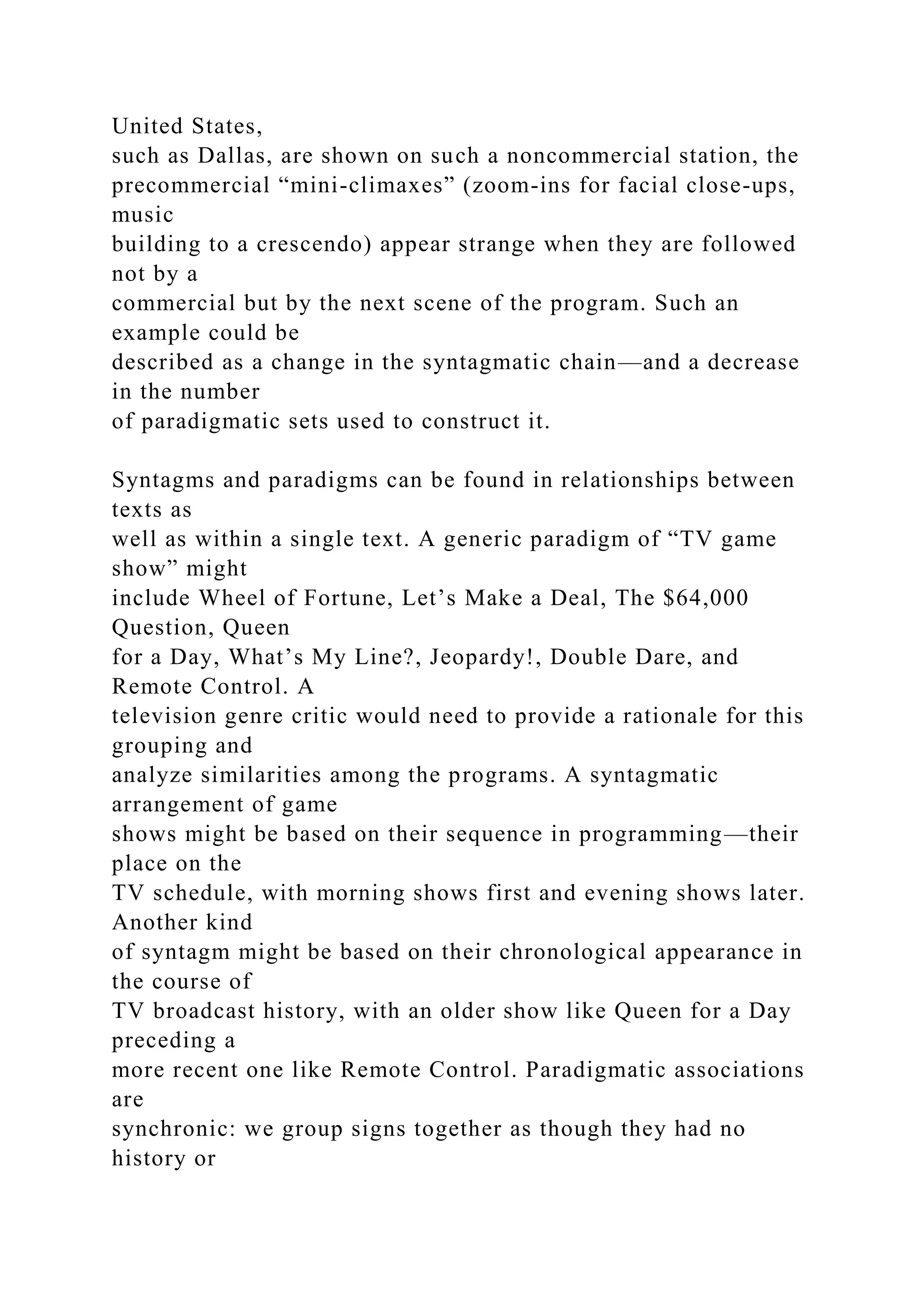 United States,
such as Dallas, are shown on such a noncommercial station, the
precommercial “mini-climaxes” (zoom-ins for facial close-ups,
music
building to a crescendo) appear strange when they are followed
not by a
commercial but by the next scene of the program. Such an
example could be
described as a change in the syntagmatic chain—and a decrease
in the number
of paradigmatic sets used to construct it.
Syntagms and paradigms can be found in relationships between
texts as
well as within a single text. A generic paradigm of “TV game
show” might
include Wheel of Fortune, Let’s Make a Deal, The $64,000
Question, Queen
for a Day, What’s My Line?, Jeopardy!, Double Dare, and
Remote Control. A
television genre critic would need to provide a rationale for this
grouping and
analyze similarities among the programs. A syntagmatic
arrangement of game
shows might be based on their sequence in programming—their
place on the
TV schedule, with morning shows first and evening shows later.
Another kind
of syntagm might be based on their chronological appearance in
the course of
TV broadcast history, with an older show like Queen for a Day
preceding a
more recent one like Remote Control. Paradigmatic associations
are
synchronic: we group signs together as though they had no
history or
 