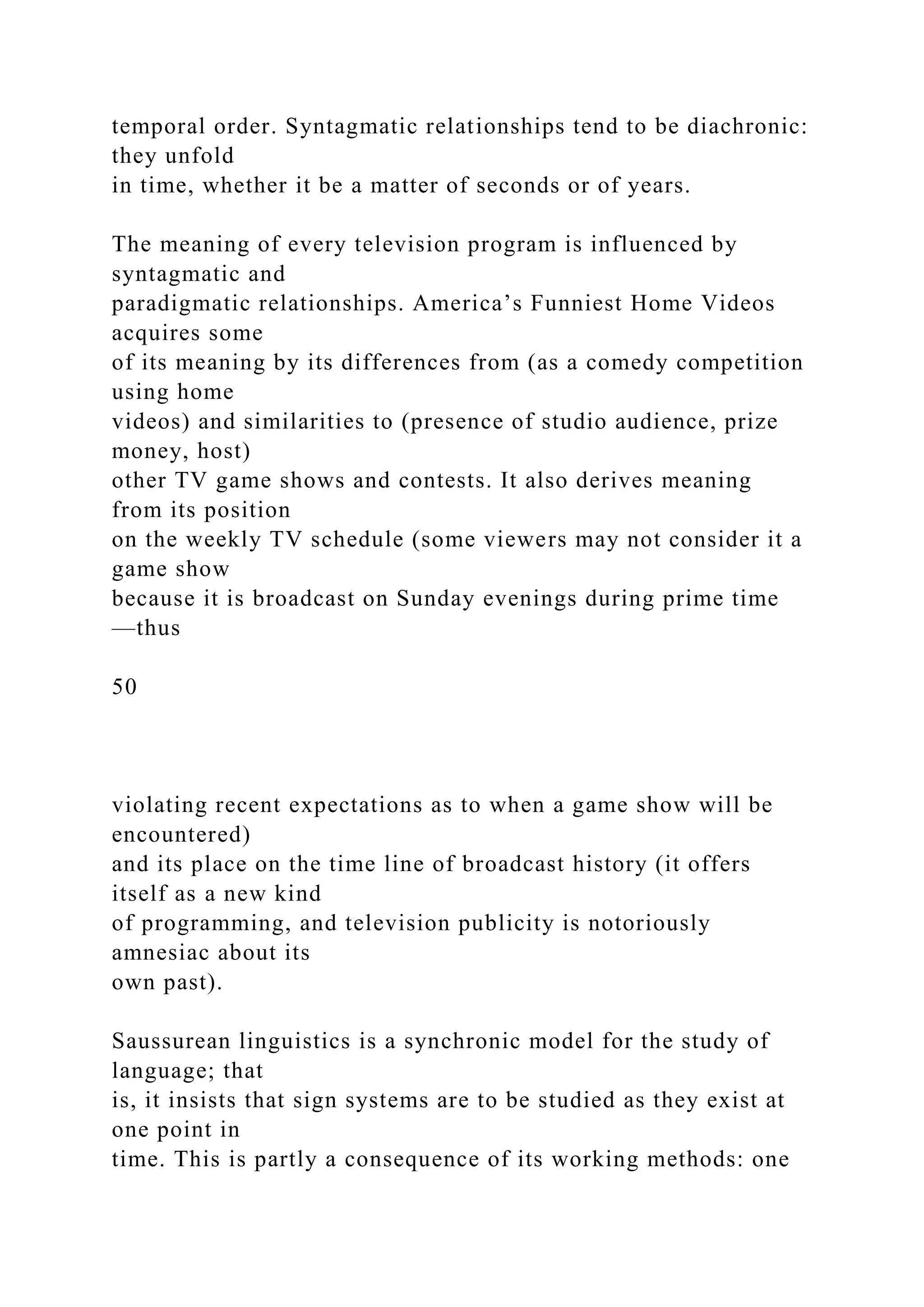 temporal order. Syntagmatic relationships tend to be diachronic:
they unfold
in time, whether it be a matter of seconds or of years.
The meaning of every television program is influenced by
syntagmatic and
paradigmatic relationships. America’s Funniest Home Videos
acquires some
of its meaning by its differences from (as a comedy competition
using home
videos) and similarities to (presence of studio audience, prize
money, host)
other TV game shows and contests. It also derives meaning
from its position
on the weekly TV schedule (some viewers may not consider it a
game show
because it is broadcast on Sunday evenings during prime time
—thus
50
violating recent expectations as to when a game show will be
encountered)
and its place on the time line of broadcast history (it offers
itself as a new kind
of programming, and television publicity is notoriously
amnesiac about its
own past).
Saussurean linguistics is a synchronic model for the study of
language; that
is, it insists that sign systems are to be studied as they exist at
one point in
time. This is partly a consequence of its working methods: one
 