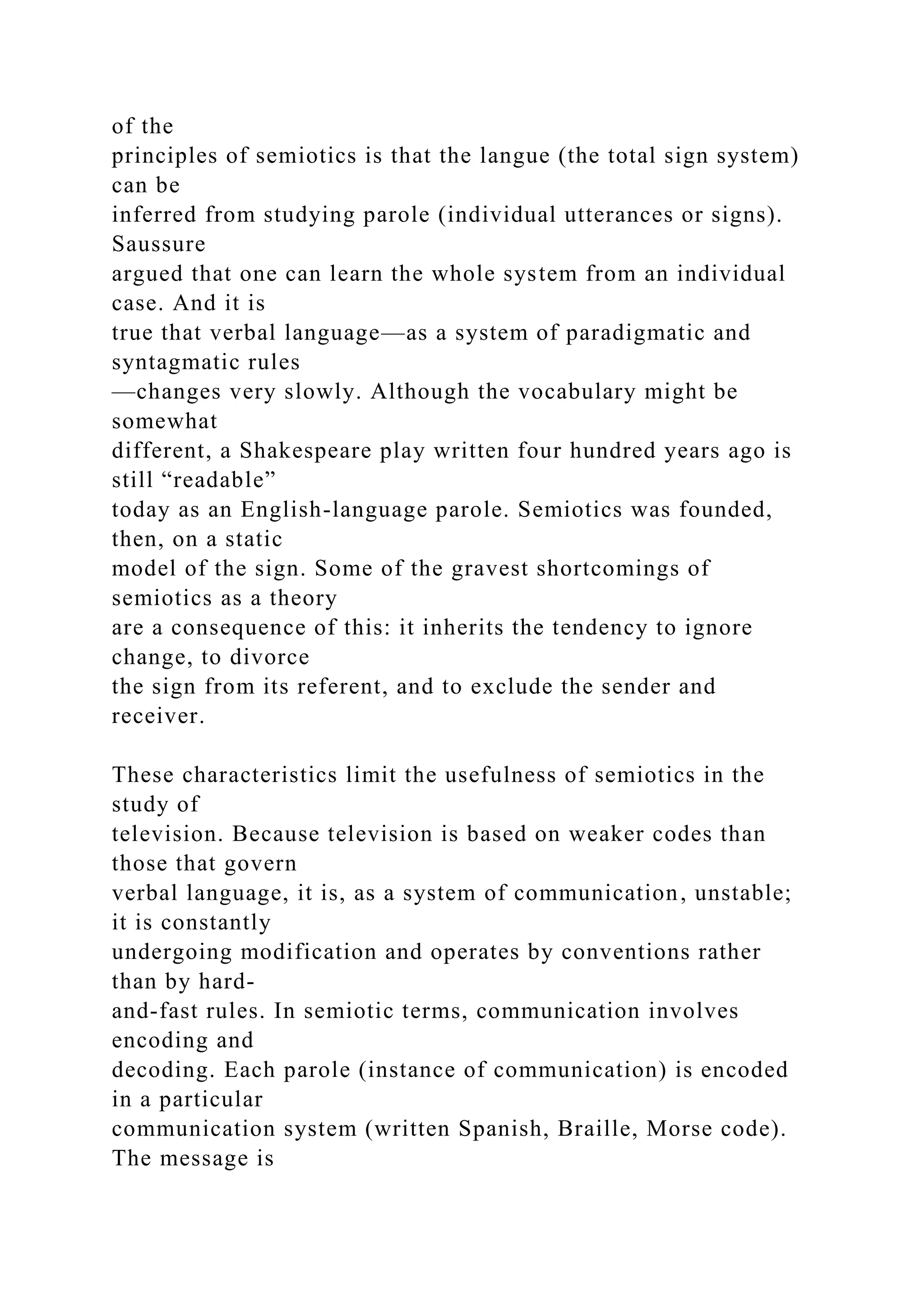 of the
principles of semiotics is that the langue (the total sign system)
can be
inferred from studying parole (individual utterances or signs).
Saussure
argued that one can learn the whole system from an individual
case. And it is
true that verbal language—as a system of paradigmatic and
syntagmatic rules
—changes very slowly. Although the vocabulary might be
somewhat
different, a Shakespeare play written four hundred years ago is
still “readable”
today as an English-language parole. Semiotics was founded,
then, on a static
model of the sign. Some of the gravest shortcomings of
semiotics as a theory
are a consequence of this: it inherits the tendency to ignore
change, to divorce
the sign from its referent, and to exclude the sender and
receiver.
These characteristics limit the usefulness of semiotics in the
study of
television. Because television is based on weaker codes than
those that govern
verbal language, it is, as a system of communication, unstable;
it is constantly
undergoing modification and operates by conventions rather
than by hard-
and-fast rules. In semiotic terms, communication involves
encoding and
decoding. Each parole (instance of communication) is encoded
in a particular
communication system (written Spanish, Braille, Morse code).
The message is
 