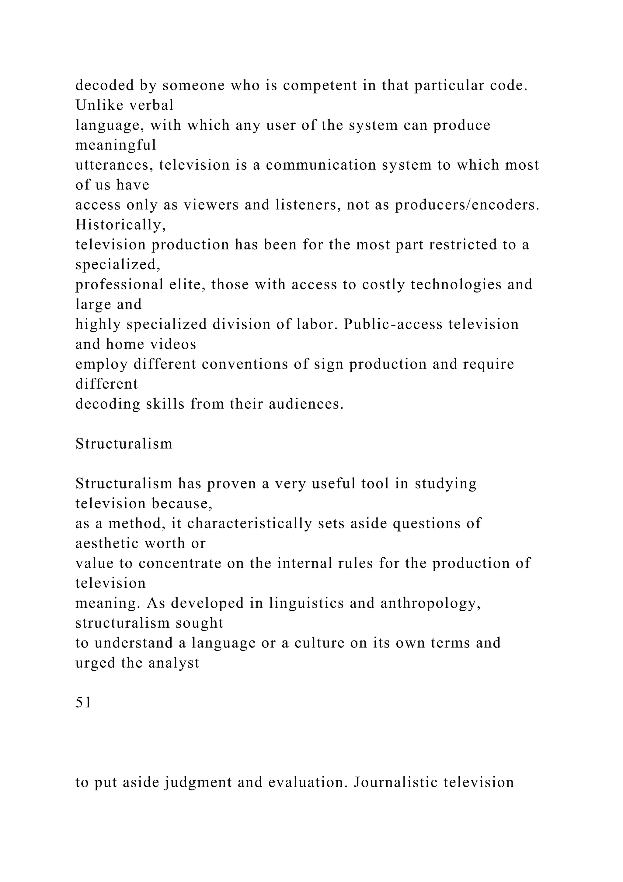 decoded by someone who is competent in that particular code.
Unlike verbal
language, with which any user of the system can produce
meaningful
utterances, television is a communication system to which most
of us have
access only as viewers and listeners, not as producers/encoders.
Historically,
television production has been for the most part restricted to a
specialized,
professional elite, those with access to costly technologies and
large and
highly specialized division of labor. Public-access television
and home videos
employ different conventions of sign production and require
different
decoding skills from their audiences.
Structuralism
Structuralism has proven a very useful tool in studying
television because,
as a method, it characteristically sets aside questions of
aesthetic worth or
value to concentrate on the internal rules for the production of
television
meaning. As developed in linguistics and anthropology,
structuralism sought
to understand a language or a culture on its own terms and
urged the analyst
51
to put aside judgment and evaluation. Journalistic television
 