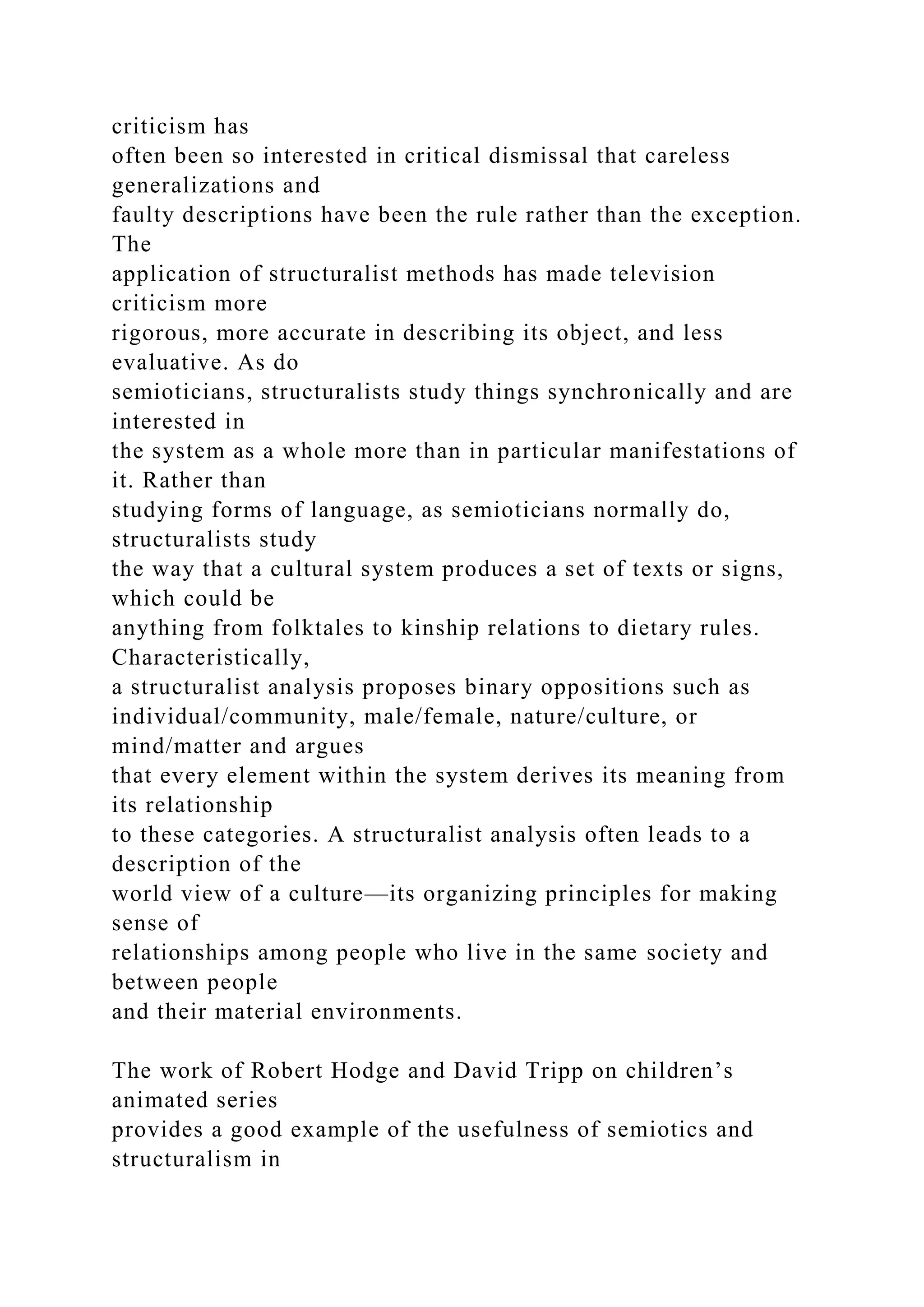 criticism has
often been so interested in critical dismissal that careless
generalizations and
faulty descriptions have been the rule rather than the exception.
The
application of structuralist methods has made television
criticism more
rigorous, more accurate in describing its object, and less
evaluative. As do
semioticians, structuralists study things synchronically and are
interested in
the system as a whole more than in particular manifestations of
it. Rather than
studying forms of language, as semioticians normally do,
structuralists study
the way that a cultural system produces a set of texts or signs,
which could be
anything from folktales to kinship relations to dietary rules.
Characteristically,
a structuralist analysis proposes binary oppositions such as
individual/community, male/female, nature/culture, or
mind/matter and argues
that every element within the system derives its meaning from
its relationship
to these categories. A structuralist analysis often leads to a
description of the
world view of a culture—its organizing principles for making
sense of
relationships among people who live in the same society and
between people
and their material environments.
The work of Robert Hodge and David Tripp on children’s
animated series
provides a good example of the usefulness of semiotics and
structuralism in
 