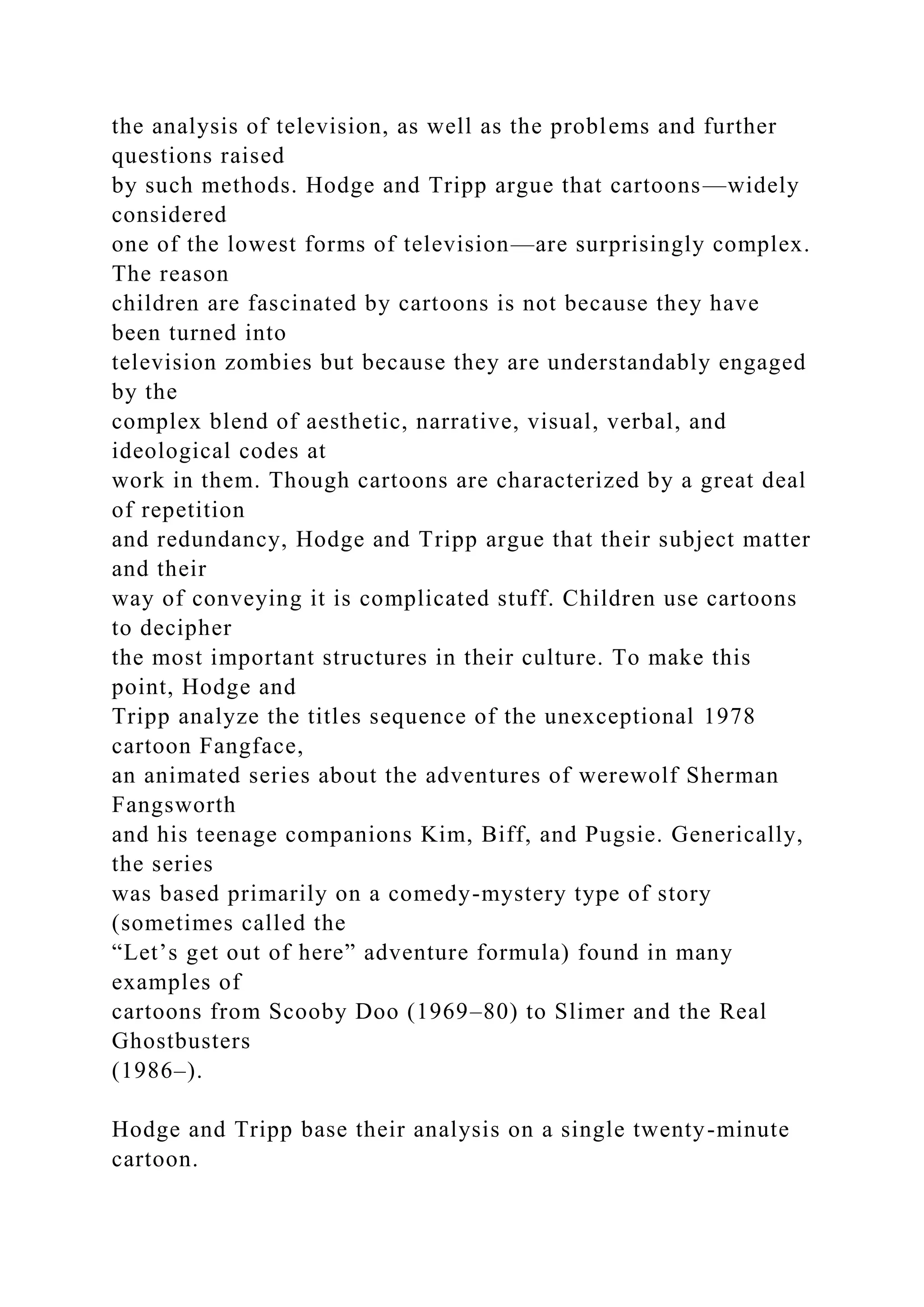 the analysis of television, as well as the problems and further
questions raised
by such methods. Hodge and Tripp argue that cartoons—widely
considered
one of the lowest forms of television—are surprisingly complex.
The reason
children are fascinated by cartoons is not because they have
been turned into
television zombies but because they are understandably engaged
by the
complex blend of aesthetic, narrative, visual, verbal, and
ideological codes at
work in them. Though cartoons are characterized by a great deal
of repetition
and redundancy, Hodge and Tripp argue that their subject matter
and their
way of conveying it is complicated stuff. Children use cartoons
to decipher
the most important structures in their culture. To make this
point, Hodge and
Tripp analyze the titles sequence of the unexceptional 1978
cartoon Fangface,
an animated series about the adventures of werewolf Sherman
Fangsworth
and his teenage companions Kim, Biff, and Pugsie. Generically,
the series
was based primarily on a comedy-mystery type of story
(sometimes called the
“Let’s get out of here” adventure formula) found in many
examples of
cartoons from Scooby Doo (1969–80) to Slimer and the Real
Ghostbusters
(1986–).
Hodge and Tripp base their analysis on a single twenty-minute
cartoon.
 