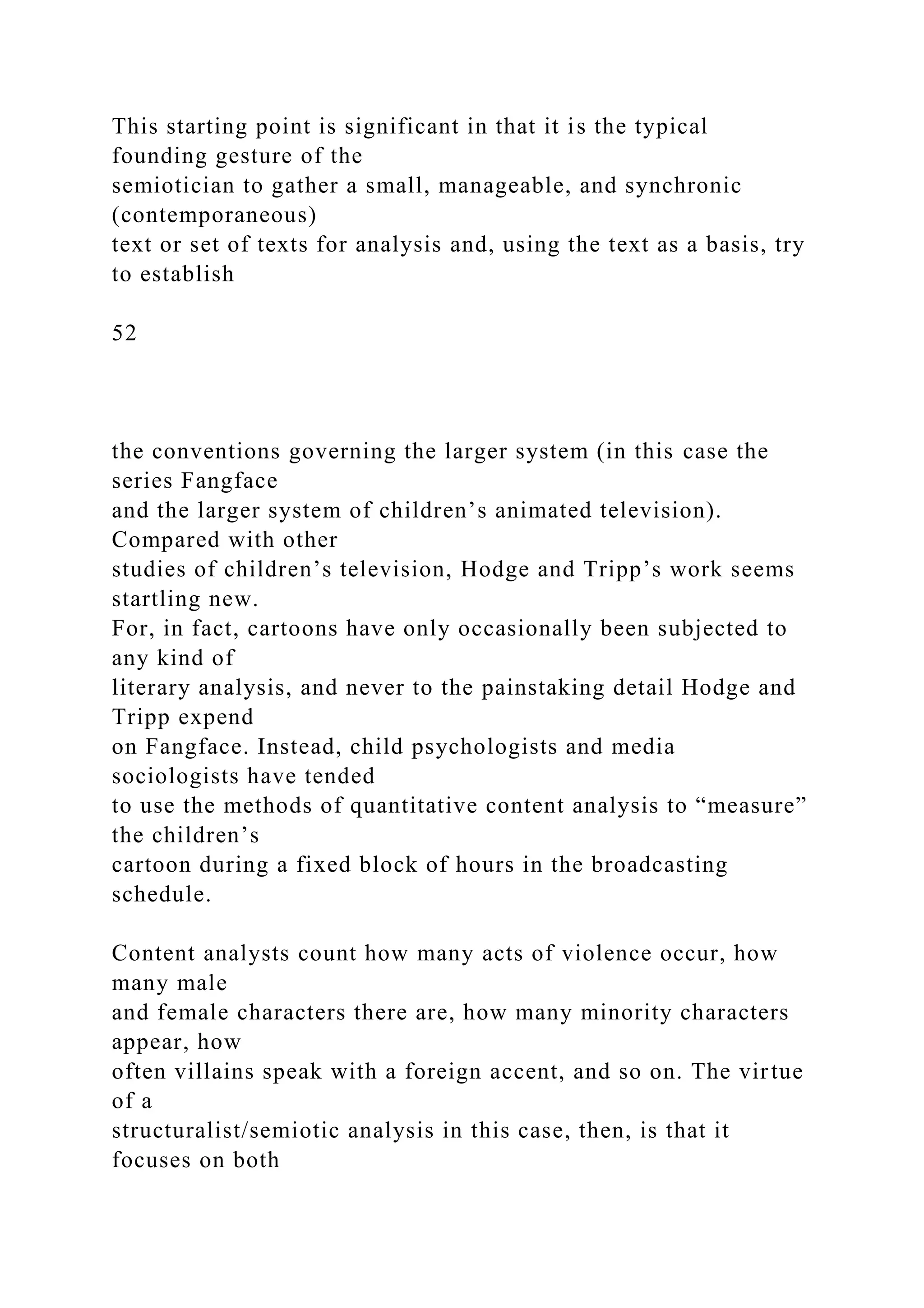 This starting point is significant in that it is the typical
founding gesture of the
semiotician to gather a small, manageable, and synchronic
(contemporaneous)
text or set of texts for analysis and, using the text as a basis, try
to establish
52
the conventions governing the larger system (in this case the
series Fangface
and the larger system of children’s animated television).
Compared with other
studies of children’s television, Hodge and Tripp’s work seems
startling new.
For, in fact, cartoons have only occasionally been subjected to
any kind of
literary analysis, and never to the painstaking detail Hodge and
Tripp expend
on Fangface. Instead, child psychologists and media
sociologists have tended
to use the methods of quantitative content analysis to “measure”
the children’s
cartoon during a fixed block of hours in the broadcasting
schedule.
Content analysts count how many acts of violence occur, how
many male
and female characters there are, how many minority characters
appear, how
often villains speak with a foreign accent, and so on. The virtue
of a
structuralist/semiotic analysis in this case, then, is that it
focuses on both
 