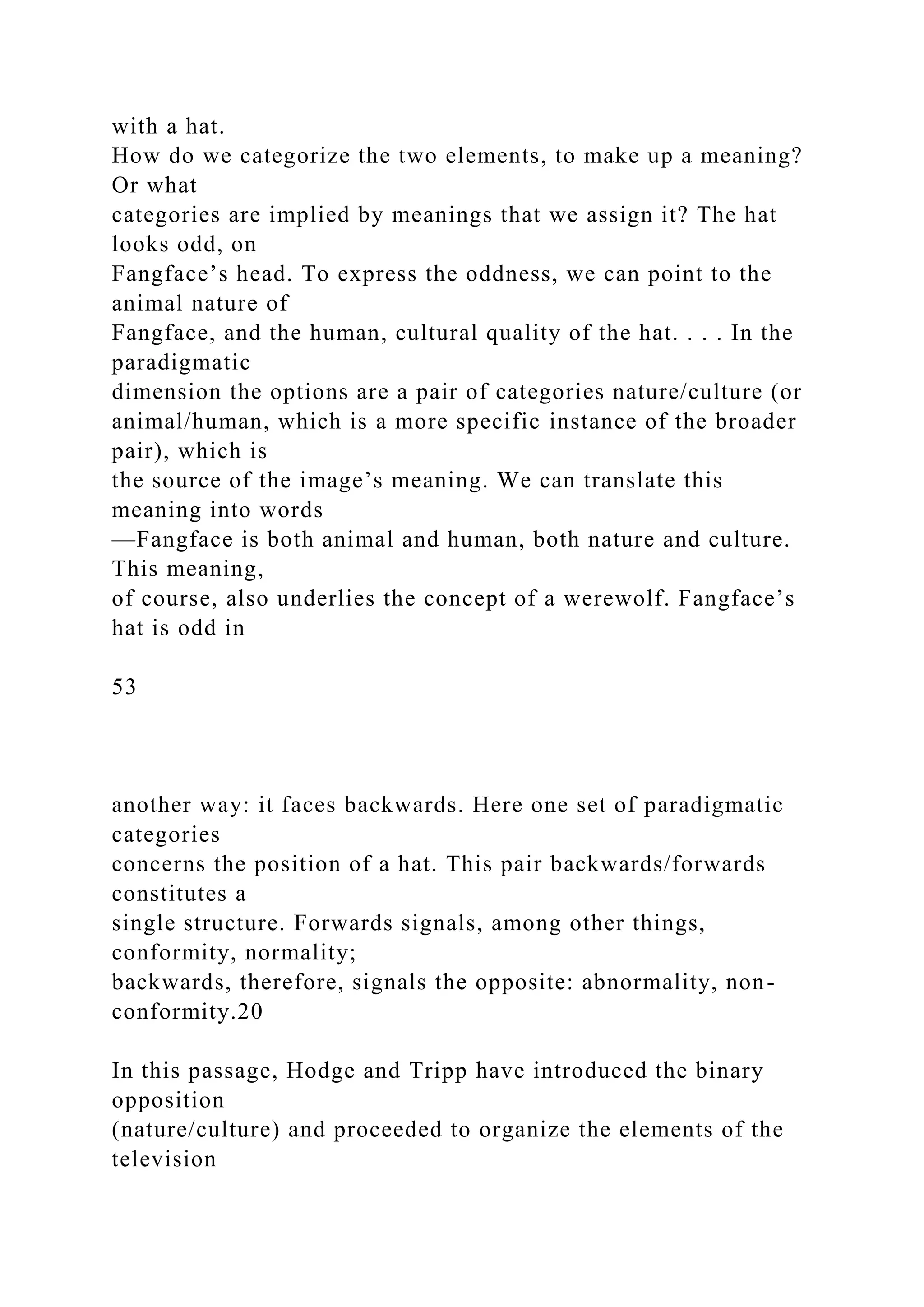 with a hat.
How do we categorize the two elements, to make up a meaning?
Or what
categories are implied by meanings that we assign it? The hat
looks odd, on
Fangface’s head. To express the oddness, we can point to the
animal nature of
Fangface, and the human, cultural quality of the hat. . . . In the
paradigmatic
dimension the options are a pair of categories nature/culture (or
animal/human, which is a more specific instance of the broader
pair), which is
the source of the image’s meaning. We can translate this
meaning into words
—Fangface is both animal and human, both nature and culture.
This meaning,
of course, also underlies the concept of a werewolf. Fangface’s
hat is odd in
53
another way: it faces backwards. Here one set of paradigmatic
categories
concerns the position of a hat. This pair backwards/forwards
constitutes a
single structure. Forwards signals, among other things,
conformity, normality;
backwards, therefore, signals the opposite: abnormality, non-
conformity.20
In this passage, Hodge and Tripp have introduced the binary
opposition
(nature/culture) and proceeded to organize the elements of the
television
 