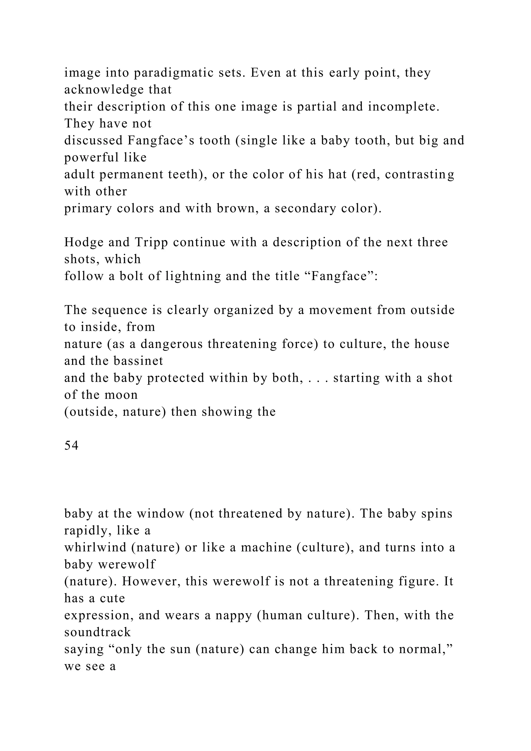 image into paradigmatic sets. Even at this early point, they
acknowledge that
their description of this one image is partial and incomplete.
They have not
discussed Fangface’s tooth (single like a baby tooth, but big and
powerful like
adult permanent teeth), or the color of his hat (red, contrasting
with other
primary colors and with brown, a secondary color).
Hodge and Tripp continue with a description of the next three
shots, which
follow a bolt of lightning and the title “Fangface”:
The sequence is clearly organized by a movement from outside
to inside, from
nature (as a dangerous threatening force) to culture, the house
and the bassinet
and the baby protected within by both, . . . starting with a shot
of the moon
(outside, nature) then showing the
54
baby at the window (not threatened by nature). The baby spins
rapidly, like a
whirlwind (nature) or like a machine (culture), and turns into a
baby werewolf
(nature). However, this werewolf is not a threatening figure. It
has a cute
expression, and wears a nappy (human culture). Then, with the
soundtrack
saying “only the sun (nature) can change him back to normal,”
we see a
 