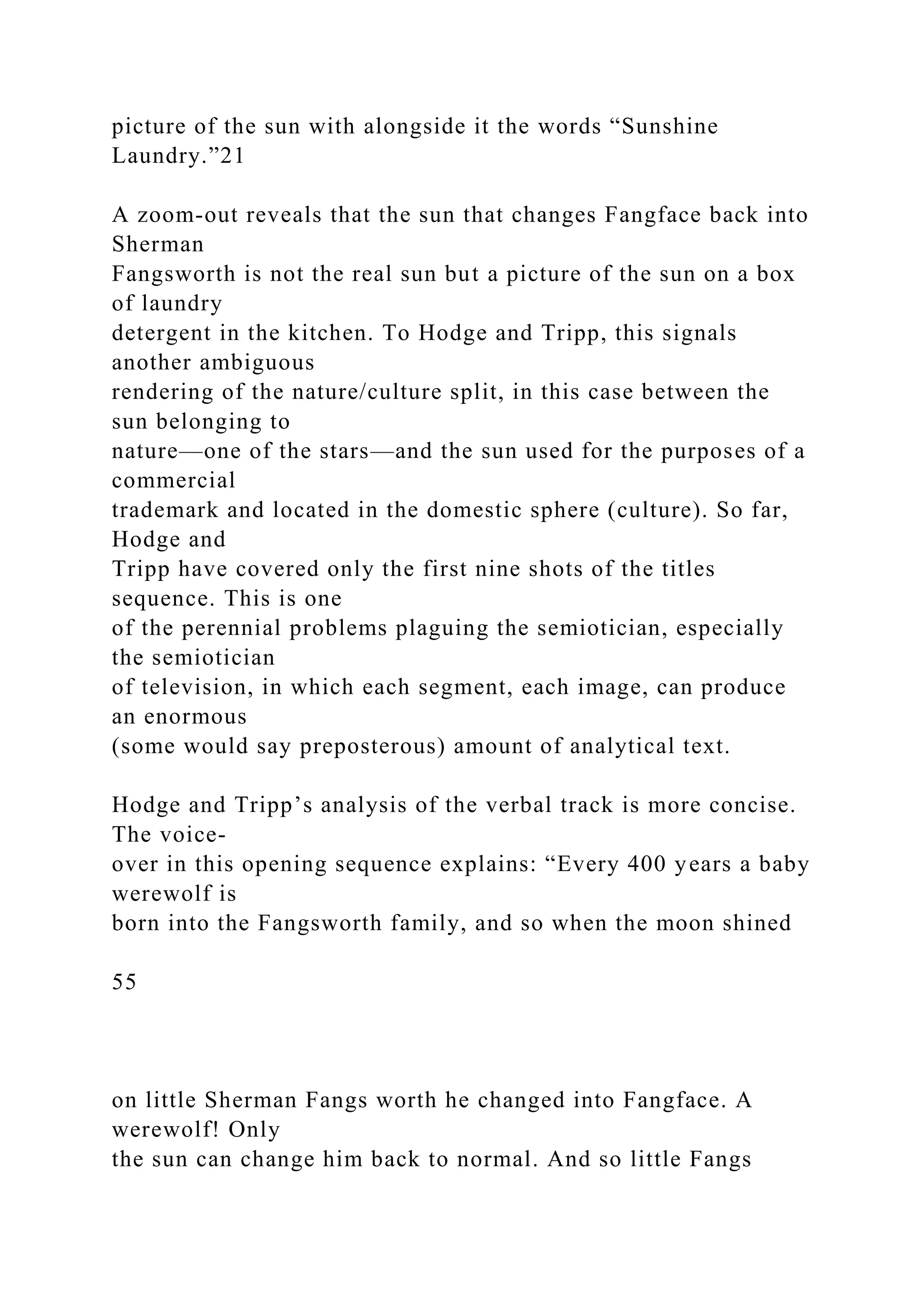 picture of the sun with alongside it the words “Sunshine
Laundry.”21
A zoom-out reveals that the sun that changes Fangface back into
Sherman
Fangsworth is not the real sun but a picture of the sun on a box
of laundry
detergent in the kitchen. To Hodge and Tripp, this signals
another ambiguous
rendering of the nature/culture split, in this case between the
sun belonging to
nature—one of the stars—and the sun used for the purposes of a
commercial
trademark and located in the domestic sphere (culture). So far,
Hodge and
Tripp have covered only the first nine shots of the titles
sequence. This is one
of the perennial problems plaguing the semiotician, especially
the semiotician
of television, in which each segment, each image, can produce
an enormous
(some would say preposterous) amount of analytical text.
Hodge and Tripp’s analysis of the verbal track is more concise.
The voice-
over in this opening sequence explains: “Every 400 years a baby
werewolf is
born into the Fangsworth family, and so when the moon shined
55
on little Sherman Fangs worth he changed into Fangface. A
werewolf! Only
the sun can change him back to normal. And so little Fangs
 