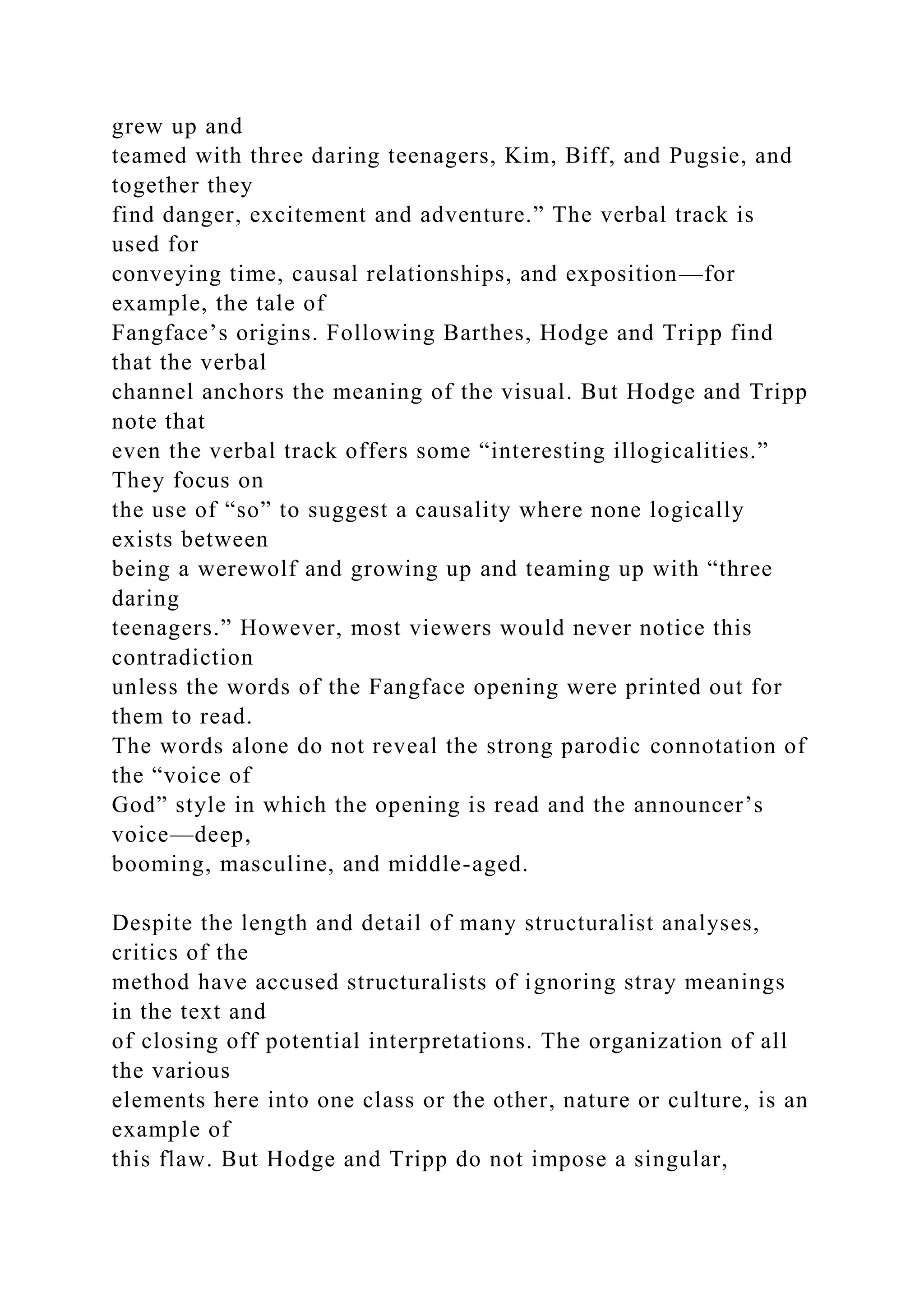 grew up and
teamed with three daring teenagers, Kim, Biff, and Pugsie, and
together they
find danger, excitement and adventure.” The verbal track is
used for
conveying time, causal relationships, and exposition—for
example, the tale of
Fangface’s origins. Following Barthes, Hodge and Tripp find
that the verbal
channel anchors the meaning of the visual. But Hodge and Tripp
note that
even the verbal track offers some “interesting illogicalities.”
They focus on
the use of “so” to suggest a causality where none logically
exists between
being a werewolf and growing up and teaming up with “three
daring
teenagers.” However, most viewers would never notice this
contradiction
unless the words of the Fangface opening were printed out for
them to read.
The words alone do not reveal the strong parodic connotation of
the “voice of
God” style in which the opening is read and the announcer’s
voice—deep,
booming, masculine, and middle-aged.
Despite the length and detail of many structuralist analyses,
critics of the
method have accused structuralists of ignoring stray meanings
in the text and
of closing off potential interpretations. The organization of all
the various
elements here into one class or the other, nature or culture, is an
example of
this flaw. But Hodge and Tripp do not impose a singular,
 
