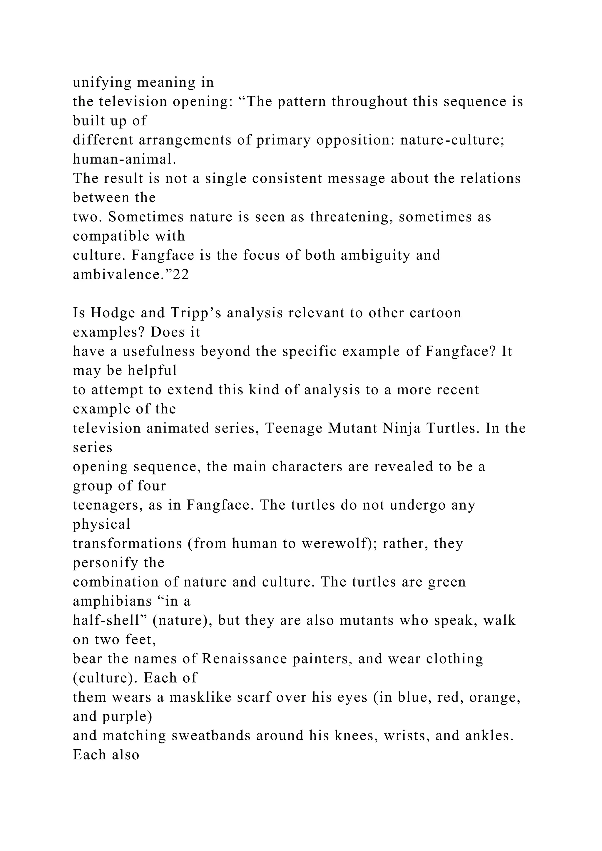 unifying meaning in
the television opening: “The pattern throughout this sequence is
built up of
different arrangements of primary opposition: nature-culture;
human-animal.
The result is not a single consistent message about the relations
between the
two. Sometimes nature is seen as threatening, sometimes as
compatible with
culture. Fangface is the focus of both ambiguity and
ambivalence.”22
Is Hodge and Tripp’s analysis relevant to other cartoon
examples? Does it
have a usefulness beyond the specific example of Fangface? It
may be helpful
to attempt to extend this kind of analysis to a more recent
example of the
television animated series, Teenage Mutant Ninja Turtles. In the
series
opening sequence, the main characters are revealed to be a
group of four
teenagers, as in Fangface. The turtles do not undergo any
physical
transformations (from human to werewolf); rather, they
personify the
combination of nature and culture. The turtles are green
amphibians “in a
half-shell” (nature), but they are also mutants who speak, walk
on two feet,
bear the names of Renaissance painters, and wear clothing
(culture). Each of
them wears a masklike scarf over his eyes (in blue, red, orange,
and purple)
and matching sweatbands around his knees, wrists, and ankles.
Each also
 