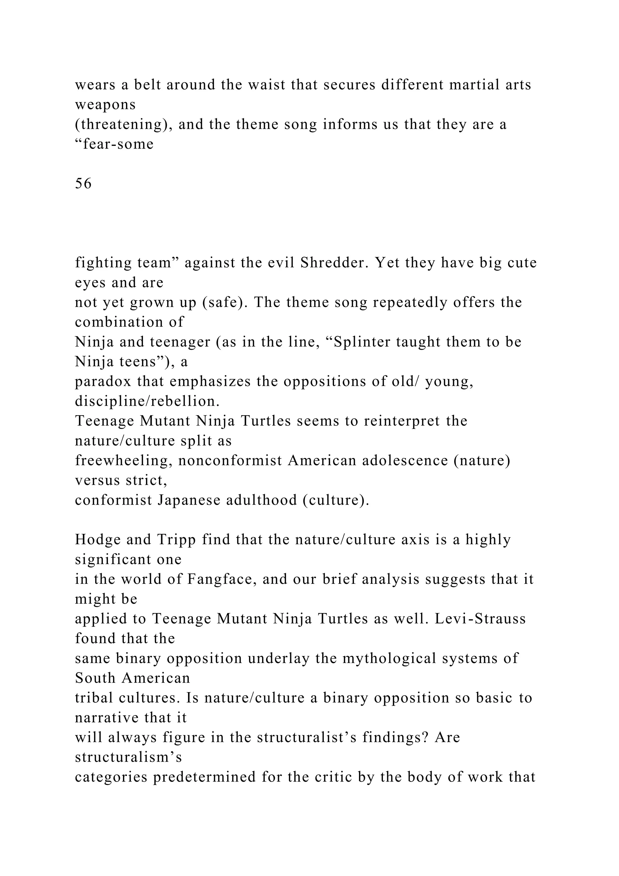 wears a belt around the waist that secures different martial arts
weapons
(threatening), and the theme song informs us that they are a
“fear-some
56
fighting team” against the evil Shredder. Yet they have big cute
eyes and are
not yet grown up (safe). The theme song repeatedly offers the
combination of
Ninja and teenager (as in the line, “Splinter taught them to be
Ninja teens”), a
paradox that emphasizes the oppositions of old/ young,
discipline/rebellion.
Teenage Mutant Ninja Turtles seems to reinterpret the
nature/culture split as
freewheeling, nonconformist American adolescence (nature)
versus strict,
conformist Japanese adulthood (culture).
Hodge and Tripp find that the nature/culture axis is a highly
significant one
in the world of Fangface, and our brief analysis suggests that it
might be
applied to Teenage Mutant Ninja Turtles as well. Levi-Strauss
found that the
same binary opposition underlay the mythological systems of
South American
tribal cultures. Is nature/culture a binary opposition so basic to
narrative that it
will always figure in the structuralist’s findings? Are
structuralism’s
categories predetermined for the critic by the body of work that
 