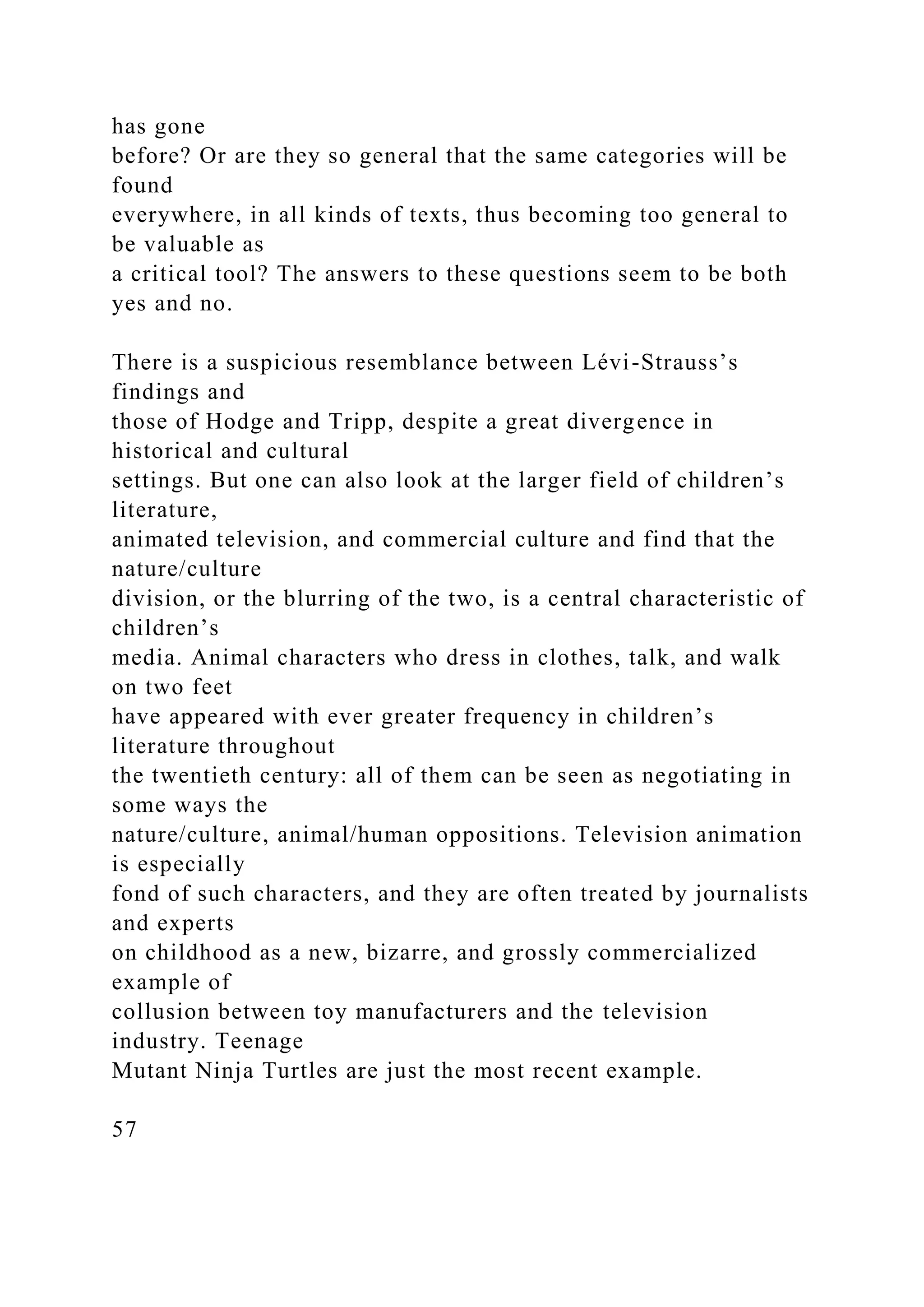 has gone
before? Or are they so general that the same categories will be
found
everywhere, in all kinds of texts, thus becoming too general to
be valuable as
a critical tool? The answers to these questions seem to be both
yes and no.
There is a suspicious resemblance between Lévi-Strauss’s
findings and
those of Hodge and Tripp, despite a great divergence in
historical and cultural
settings. But one can also look at the larger field of children’s
literature,
animated television, and commercial culture and find that the
nature/culture
division, or the blurring of the two, is a central characteristic of
children’s
media. Animal characters who dress in clothes, talk, and walk
on two feet
have appeared with ever greater frequency in children’s
literature throughout
the twentieth century: all of them can be seen as negotiating in
some ways the
nature/culture, animal/human oppositions. Television animation
is especially
fond of such characters, and they are often treated by journalists
and experts
on childhood as a new, bizarre, and grossly commercialized
example of
collusion between toy manufacturers and the television
industry. Teenage
Mutant Ninja Turtles are just the most recent example.
57
 