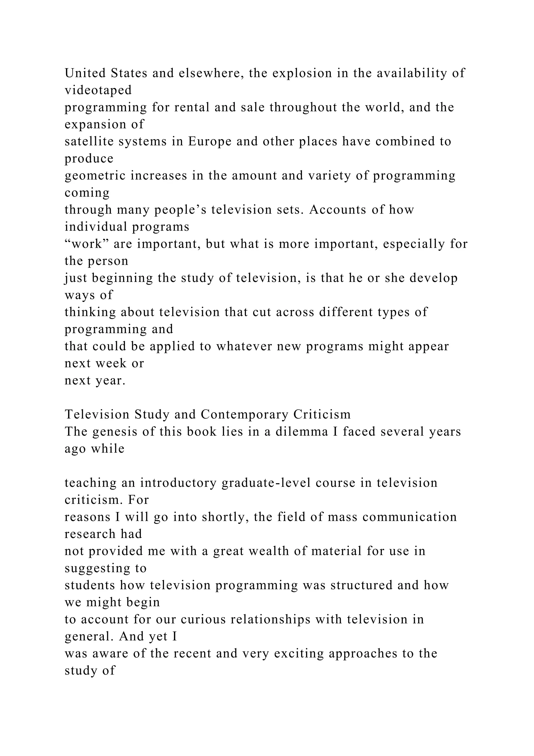 United States and elsewhere, the explosion in the availability of
videotaped
programming for rental and sale throughout the world, and the
expansion of
satellite systems in Europe and other places have combined to
produce
geometric increases in the amount and variety of programming
coming
through many people’s television sets. Accounts of how
individual programs
“work” are important, but what is more important, especially for
the person
just beginning the study of television, is that he or she develop
ways of
thinking about television that cut across different types of
programming and
that could be applied to whatever new programs might appear
next week or
next year.
Television Study and Contemporary Criticism
The genesis of this book lies in a dilemma I faced several years
ago while
teaching an introductory graduate-level course in television
criticism. For
reasons I will go into shortly, the field of mass communication
research had
not provided me with a great wealth of material for use in
suggesting to
students how television programming was structured and how
we might begin
to account for our curious relationships with television in
general. And yet I
was aware of the recent and very exciting approaches to the
study of
 
