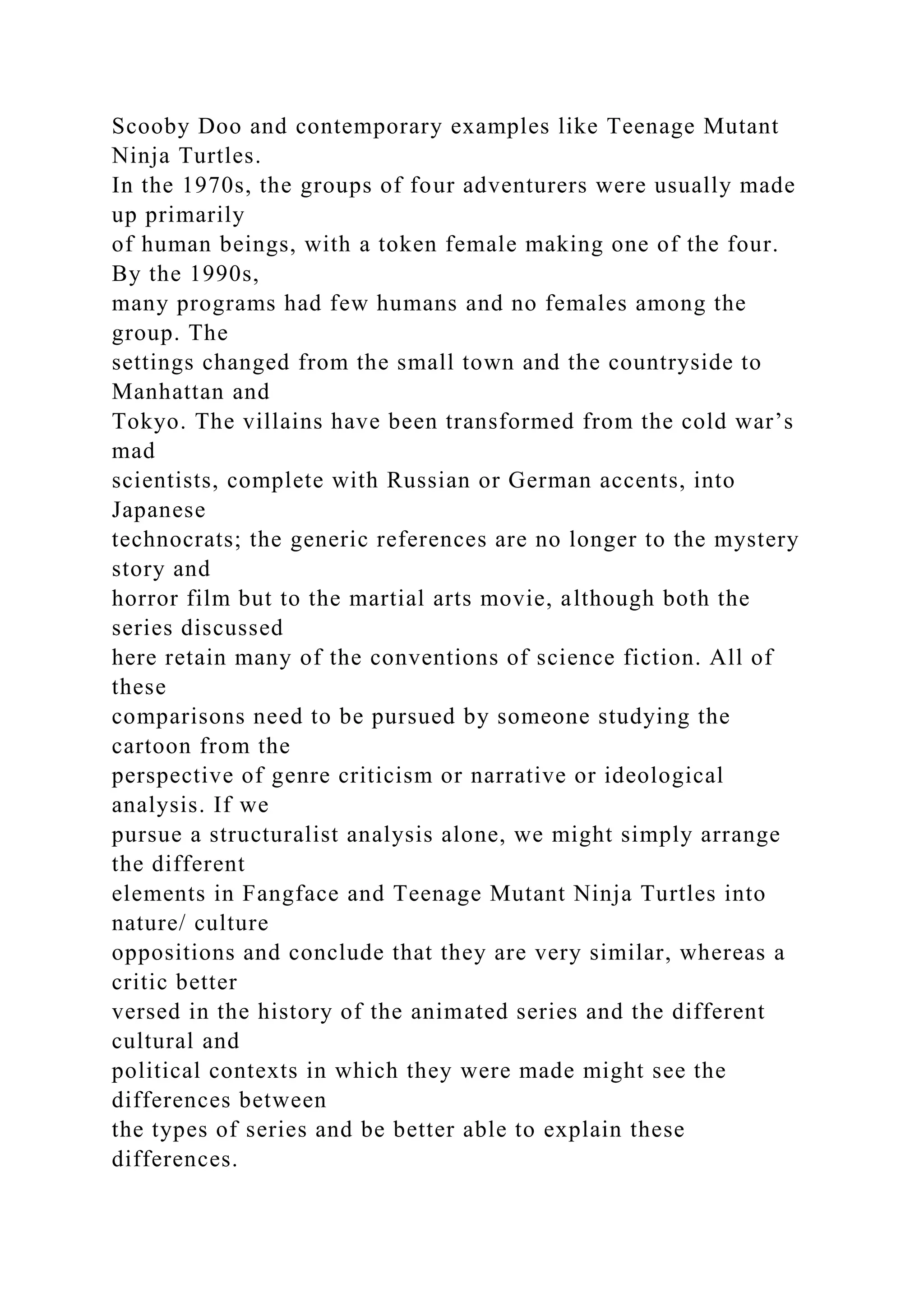 Scooby Doo and contemporary examples like Teenage Mutant
Ninja Turtles.
In the 1970s, the groups of four adventurers were usually made
up primarily
of human beings, with a token female making one of the four.
By the 1990s,
many programs had few humans and no females among the
group. The
settings changed from the small town and the countryside to
Manhattan and
Tokyo. The villains have been transformed from the cold war’s
mad
scientists, complete with Russian or German accents, into
Japanese
technocrats; the generic references are no longer to the mystery
story and
horror film but to the martial arts movie, although both the
series discussed
here retain many of the conventions of science fiction. All of
these
comparisons need to be pursued by someone studying the
cartoon from the
perspective of genre criticism or narrative or ideological
analysis. If we
pursue a structuralist analysis alone, we might simply arrange
the different
elements in Fangface and Teenage Mutant Ninja Turtles into
nature/ culture
oppositions and conclude that they are very similar, whereas a
critic better
versed in the history of the animated series and the different
cultural and
political contexts in which they were made might see the
differences between
the types of series and be better able to explain these
differences.
 