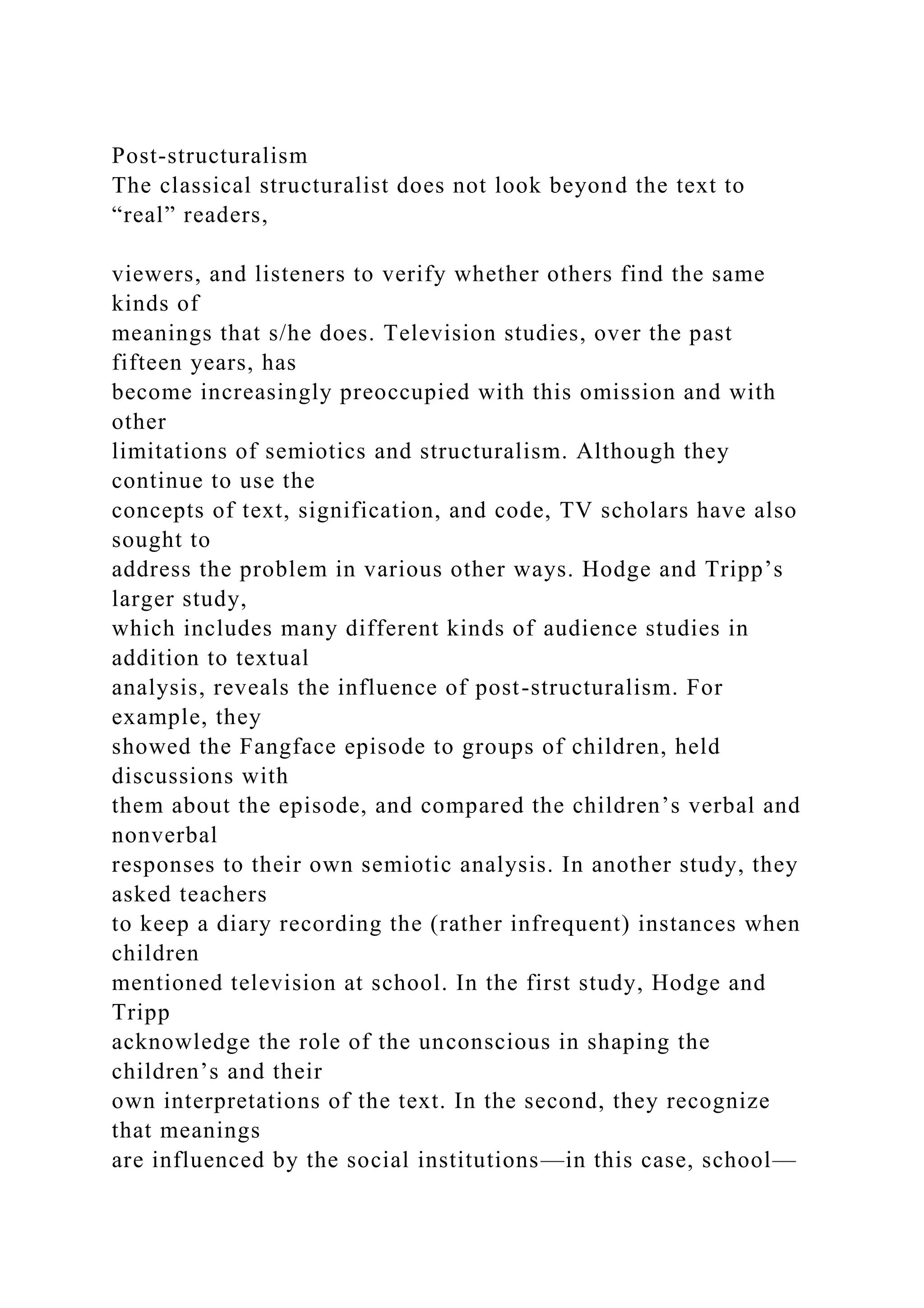 Post-structuralism
The classical structuralist does not look beyond the text to
“real” readers,
viewers, and listeners to verify whether others find the same
kinds of
meanings that s/he does. Television studies, over the past
fifteen years, has
become increasingly preoccupied with this omission and with
other
limitations of semiotics and structuralism. Although they
continue to use the
concepts of text, signification, and code, TV scholars have also
sought to
address the problem in various other ways. Hodge and Tripp’s
larger study,
which includes many different kinds of audience studies in
addition to textual
analysis, reveals the influence of post-structuralism. For
example, they
showed the Fangface episode to groups of children, held
discussions with
them about the episode, and compared the children’s verbal and
nonverbal
responses to their own semiotic analysis. In another study, they
asked teachers
to keep a diary recording the (rather infrequent) instances when
children
mentioned television at school. In the first study, Hodge and
Tripp
acknowledge the role of the unconscious in shaping the
children’s and their
own interpretations of the text. In the second, they recognize
that meanings
are influenced by the social institutions—in this case, school—
 