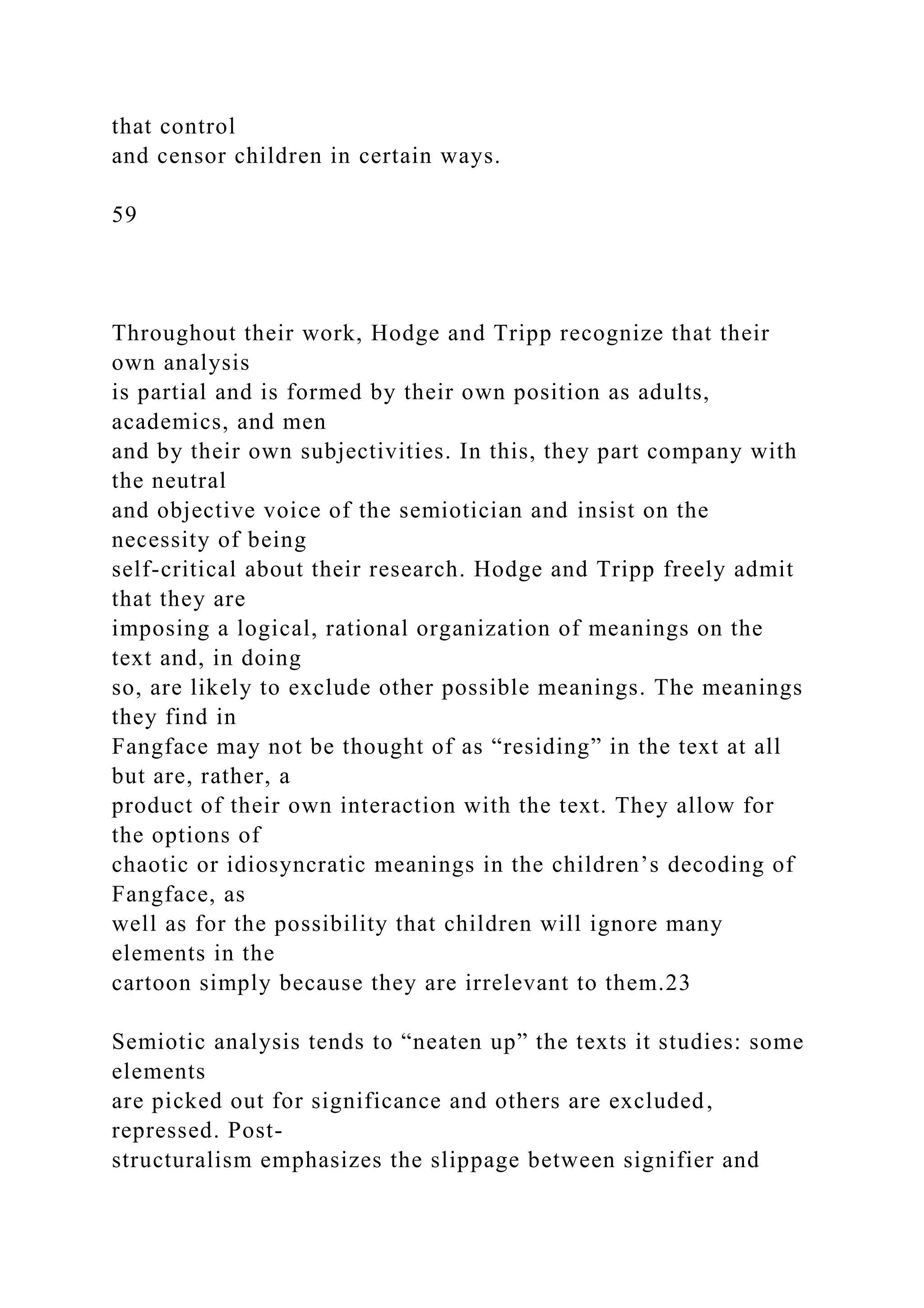 that control
and censor children in certain ways.
59
Throughout their work, Hodge and Tripp recognize that their
own analysis
is partial and is formed by their own position as adults,
academics, and men
and by their own subjectivities. In this, they part company with
the neutral
and objective voice of the semiotician and insist on the
necessity of being
self-critical about their research. Hodge and Tripp freely admit
that they are
imposing a logical, rational organization of meanings on the
text and, in doing
so, are likely to exclude other possible meanings. The meanings
they find in
Fangface may not be thought of as “residing” in the text at all
but are, rather, a
product of their own interaction with the text. They allow for
the options of
chaotic or idiosyncratic meanings in the children’s decoding of
Fangface, as
well as for the possibility that children will ignore many
elements in the
cartoon simply because they are irrelevant to them.23
Semiotic analysis tends to “neaten up” the texts it studies: some
elements
are picked out for significance and others are excluded,
repressed. Post-
structuralism emphasizes the slippage between signifier and
 