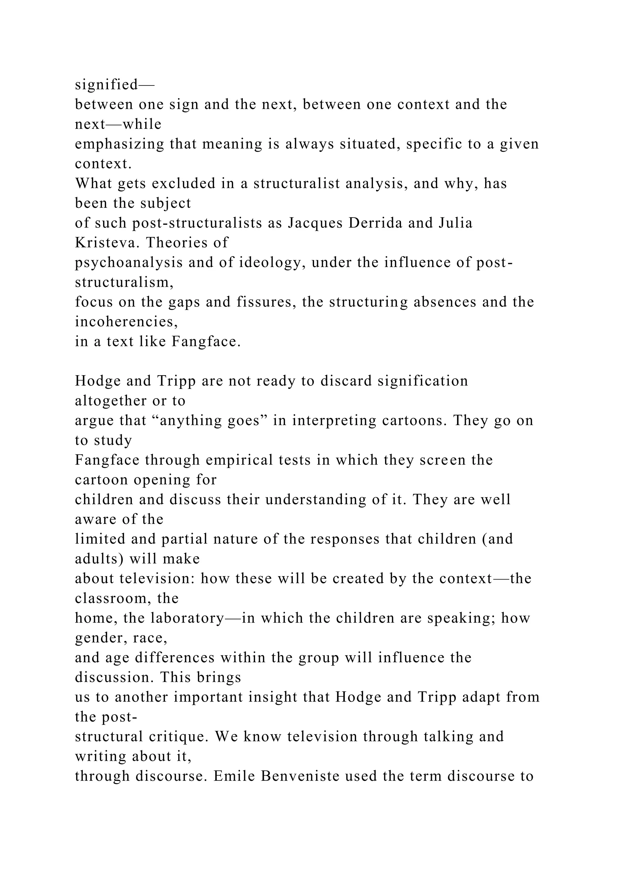 signified—
between one sign and the next, between one context and the
next—while
emphasizing that meaning is always situated, specific to a given
context.
What gets excluded in a structuralist analysis, and why, has
been the subject
of such post-structuralists as Jacques Derrida and Julia
Kristeva. Theories of
psychoanalysis and of ideology, under the influence of post-
structuralism,
focus on the gaps and fissures, the structuring absences and the
incoherencies,
in a text like Fangface.
Hodge and Tripp are not ready to discard signification
altogether or to
argue that “anything goes” in interpreting cartoons. They go on
to study
Fangface through empirical tests in which they screen the
cartoon opening for
children and discuss their understanding of it. They are well
aware of the
limited and partial nature of the responses that children (and
adults) will make
about television: how these will be created by the context—the
classroom, the
home, the laboratory—in which the children are speaking; how
gender, race,
and age differences within the group will influence the
discussion. This brings
us to another important insight that Hodge and Tripp adapt from
the post-
structural critique. We know television through talking and
writing about it,
through discourse. Emile Benveniste used the term discourse to
 