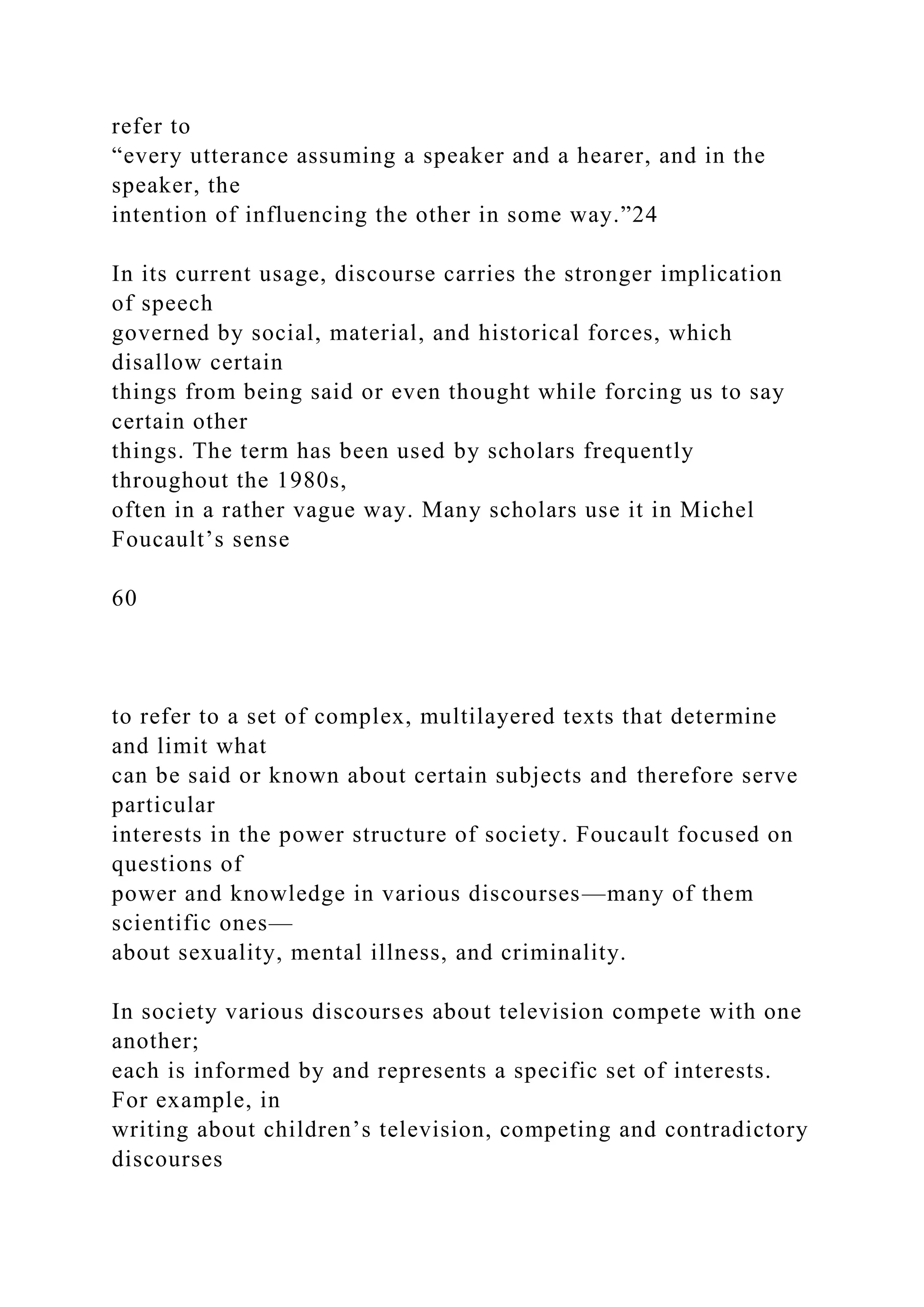 refer to
“every utterance assuming a speaker and a hearer, and in the
speaker, the
intention of influencing the other in some way.”24
In its current usage, discourse carries the stronger implication
of speech
governed by social, material, and historical forces, which
disallow certain
things from being said or even thought while forcing us to say
certain other
things. The term has been used by scholars frequently
throughout the 1980s,
often in a rather vague way. Many scholars use it in Michel
Foucault’s sense
60
to refer to a set of complex, multilayered texts that determine
and limit what
can be said or known about certain subjects and therefore serve
particular
interests in the power structure of society. Foucault focused on
questions of
power and knowledge in various discourses—many of them
scientific ones—
about sexuality, mental illness, and criminality.
In society various discourses about television compete with one
another;
each is informed by and represents a specific set of interests.
For example, in
writing about children’s television, competing and contradictory
discourses
 