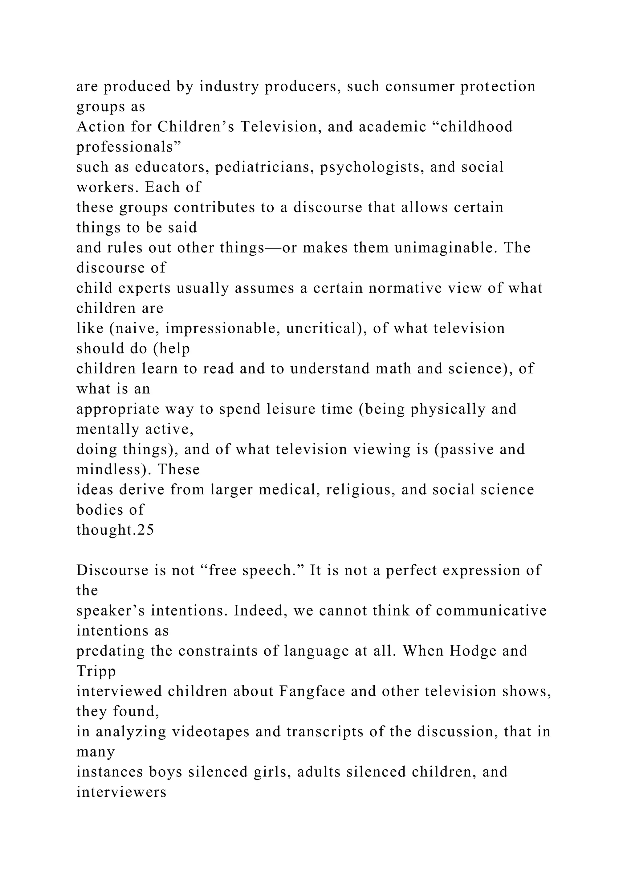 are produced by industry producers, such consumer protection
groups as
Action for Children’s Television, and academic “childhood
professionals”
such as educators, pediatricians, psychologists, and social
workers. Each of
these groups contributes to a discourse that allows certain
things to be said
and rules out other things—or makes them unimaginable. The
discourse of
child experts usually assumes a certain normative view of what
children are
like (naive, impressionable, uncritical), of what television
should do (help
children learn to read and to understand math and science), of
what is an
appropriate way to spend leisure time (being physically and
mentally active,
doing things), and of what television viewing is (passive and
mindless). These
ideas derive from larger medical, religious, and social science
bodies of
thought.25
Discourse is not “free speech.” It is not a perfect expression of
the
speaker’s intentions. Indeed, we cannot think of communicative
intentions as
predating the constraints of language at all. When Hodge and
Tripp
interviewed children about Fangface and other television shows,
they found,
in analyzing videotapes and transcripts of the discussion, that in
many
instances boys silenced girls, adults silenced children, and
interviewers
 