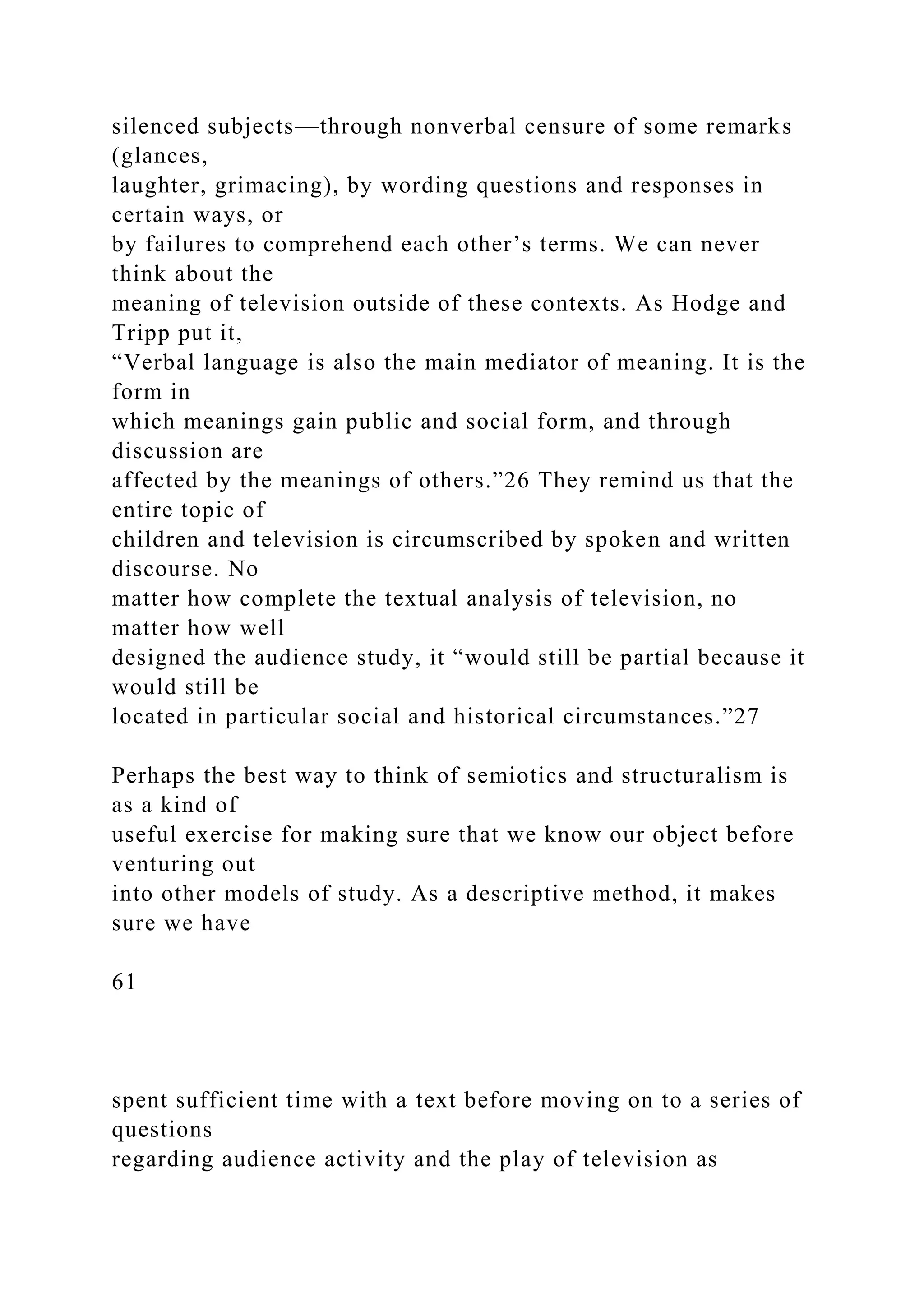 silenced subjects—through nonverbal censure of some remarks
(glances,
laughter, grimacing), by wording questions and responses in
certain ways, or
by failures to comprehend each other’s terms. We can never
think about the
meaning of television outside of these contexts. As Hodge and
Tripp put it,
“Verbal language is also the main mediator of meaning. It is the
form in
which meanings gain public and social form, and through
discussion are
affected by the meanings of others.”26 They remind us that the
entire topic of
children and television is circumscribed by spoken and written
discourse. No
matter how complete the textual analysis of television, no
matter how well
designed the audience study, it “would still be partial because it
would still be
located in particular social and historical circumstances.”27
Perhaps the best way to think of semiotics and structuralism is
as a kind of
useful exercise for making sure that we know our object before
venturing out
into other models of study. As a descriptive method, it makes
sure we have
61
spent sufficient time with a text before moving on to a series of
questions
regarding audience activity and the play of television as
 