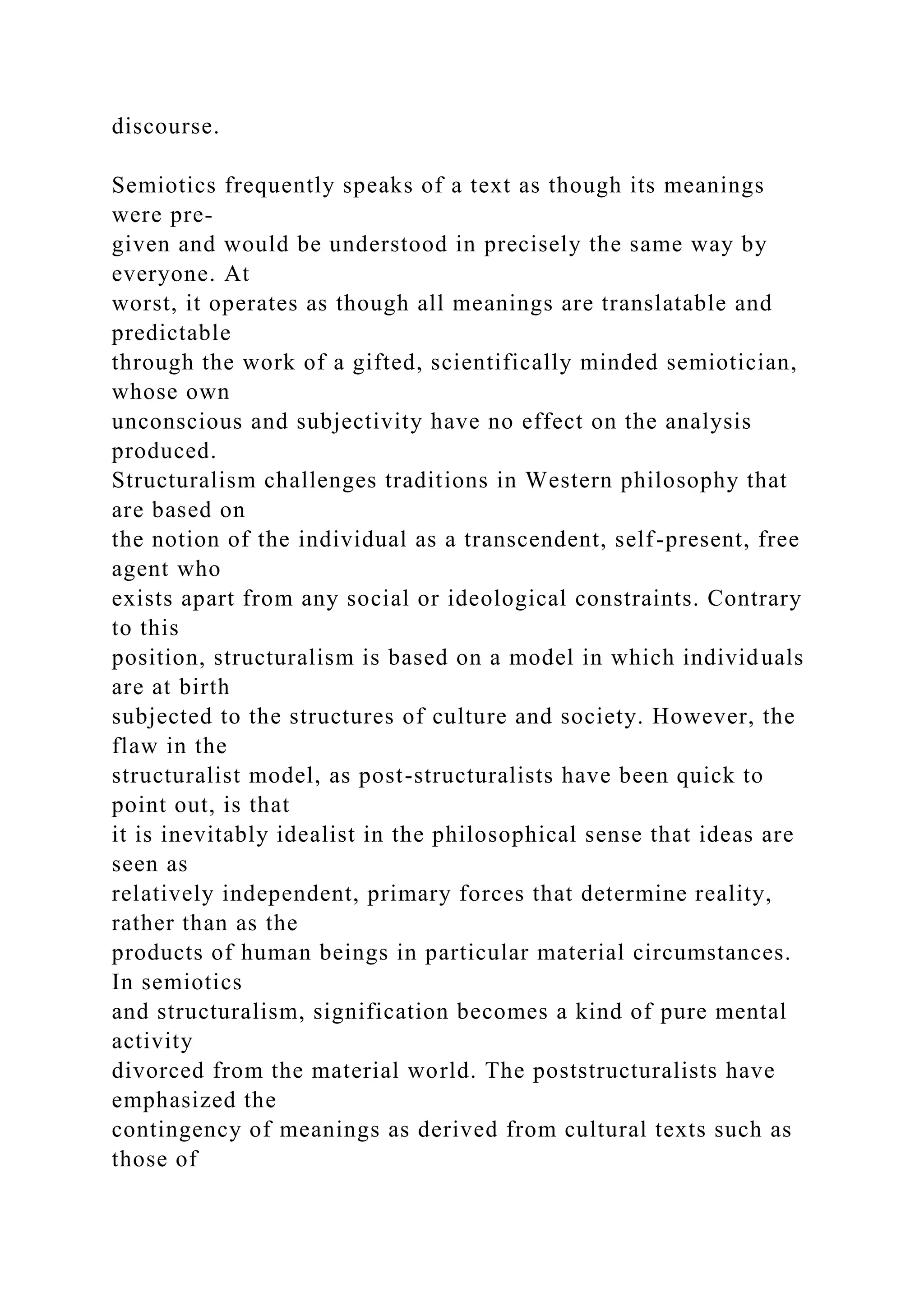 discourse.
Semiotics frequently speaks of a text as though its meanings
were pre-
given and would be understood in precisely the same way by
everyone. At
worst, it operates as though all meanings are translatable and
predictable
through the work of a gifted, scientifically minded semiotician,
whose own
unconscious and subjectivity have no effect on the analysis
produced.
Structuralism challenges traditions in Western philosophy that
are based on
the notion of the individual as a transcendent, self-present, free
agent who
exists apart from any social or ideological constraints. Contrary
to this
position, structuralism is based on a model in which individuals
are at birth
subjected to the structures of culture and society. However, the
flaw in the
structuralist model, as post-structuralists have been quick to
point out, is that
it is inevitably idealist in the philosophical sense that ideas are
seen as
relatively independent, primary forces that determine reality,
rather than as the
products of human beings in particular material circumstances.
In semiotics
and structuralism, signification becomes a kind of pure mental
activity
divorced from the material world. The poststructuralists have
emphasized the
contingency of meanings as derived from cultural texts such as
those of
 