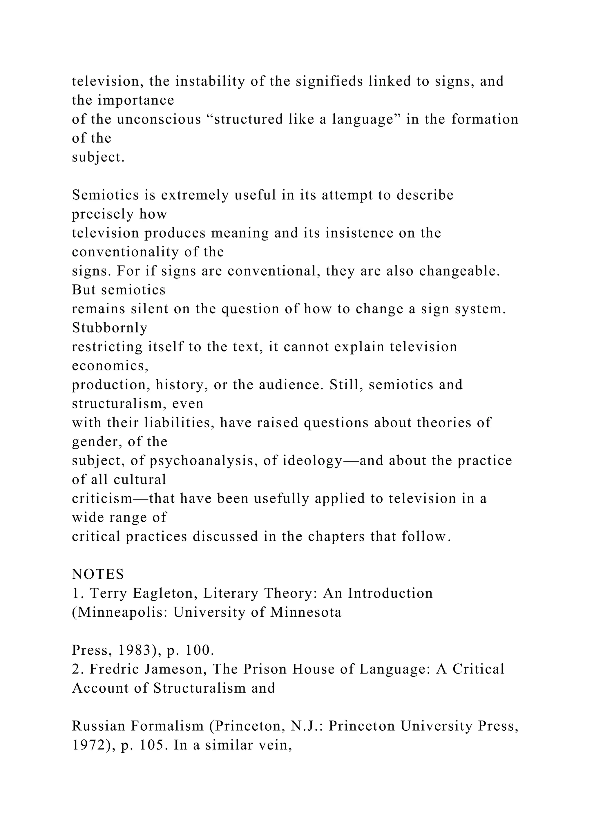 television, the instability of the signifieds linked to signs, and
the importance
of the unconscious “structured like a language” in the formation
of the
subject.
Semiotics is extremely useful in its attempt to describe
precisely how
television produces meaning and its insistence on the
conventionality of the
signs. For if signs are conventional, they are also changeable.
But semiotics
remains silent on the question of how to change a sign system.
Stubbornly
restricting itself to the text, it cannot explain television
economics,
production, history, or the audience. Still, semiotics and
structuralism, even
with their liabilities, have raised questions about theories of
gender, of the
subject, of psychoanalysis, of ideology—and about the practice
of all cultural
criticism—that have been usefully applied to television in a
wide range of
critical practices discussed in the chapters that follow.
NOTES
1. Terry Eagleton, Literary Theory: An Introduction
(Minneapolis: University of Minnesota
Press, 1983), p. 100.
2. Fredric Jameson, The Prison House of Language: A Critical
Account of Structuralism and
Russian Formalism (Princeton, N.J.: Princeton University Press,
1972), p. 105. In a similar vein,
 
