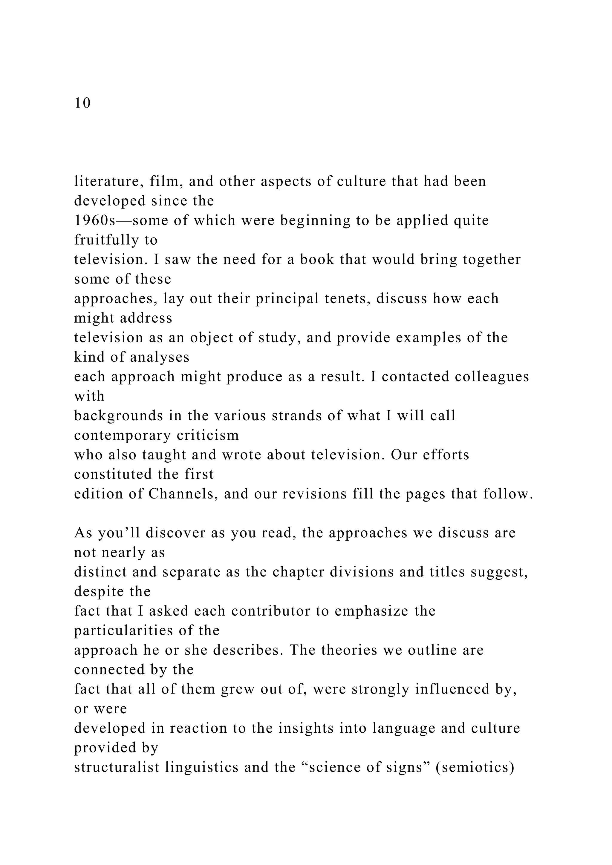 10
literature, film, and other aspects of culture that had been
developed since the
1960s—some of which were beginning to be applied quite
fruitfully to
television. I saw the need for a book that would bring together
some of these
approaches, lay out their principal tenets, discuss how each
might address
television as an object of study, and provide examples of the
kind of analyses
each approach might produce as a result. I contacted colleagues
with
backgrounds in the various strands of what I will call
contemporary criticism
who also taught and wrote about television. Our efforts
constituted the first
edition of Channels, and our revisions fill the pages that follow.
As you’ll discover as you read, the approaches we discuss are
not nearly as
distinct and separate as the chapter divisions and titles suggest,
despite the
fact that I asked each contributor to emphasize the
particularities of the
approach he or she describes. The theories we outline are
connected by the
fact that all of them grew out of, were strongly influenced by,
or were
developed in reaction to the insights into language and culture
provided by
structuralist linguistics and the “science of signs” (semiotics)
 