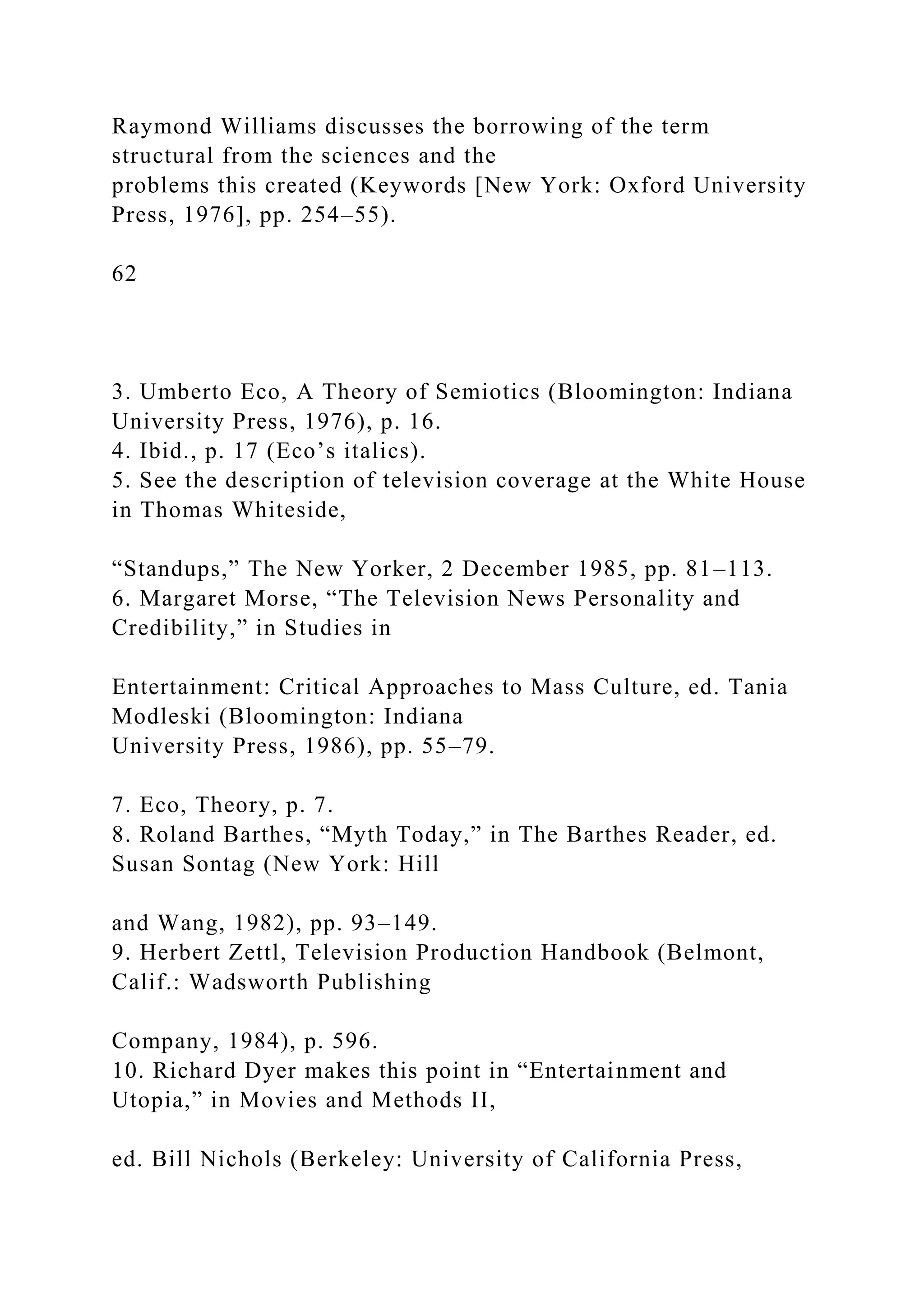 Raymond Williams discusses the borrowing of the term
structural from the sciences and the
problems this created (Keywords [New York: Oxford University
Press, 1976], pp. 254–55).
62
3. Umberto Eco, A Theory of Semiotics (Bloomington: Indiana
University Press, 1976), p. 16.
4. Ibid., p. 17 (Eco’s italics).
5. See the description of television coverage at the White House
in Thomas Whiteside,
“Standups,” The New Yorker, 2 December 1985, pp. 81–113.
6. Margaret Morse, “The Television News Personality and
Credibility,” in Studies in
Entertainment: Critical Approaches to Mass Culture, ed. Tania
Modleski (Bloomington: Indiana
University Press, 1986), pp. 55–79.
7. Eco, Theory, p. 7.
8. Roland Barthes, “Myth Today,” in The Barthes Reader, ed.
Susan Sontag (New York: Hill
and Wang, 1982), pp. 93–149.
9. Herbert Zettl, Television Production Handbook (Belmont,
Calif.: Wadsworth Publishing
Company, 1984), p. 596.
10. Richard Dyer makes this point in “Entertainment and
Utopia,” in Movies and Methods II,
ed. Bill Nichols (Berkeley: University of California Press,
 