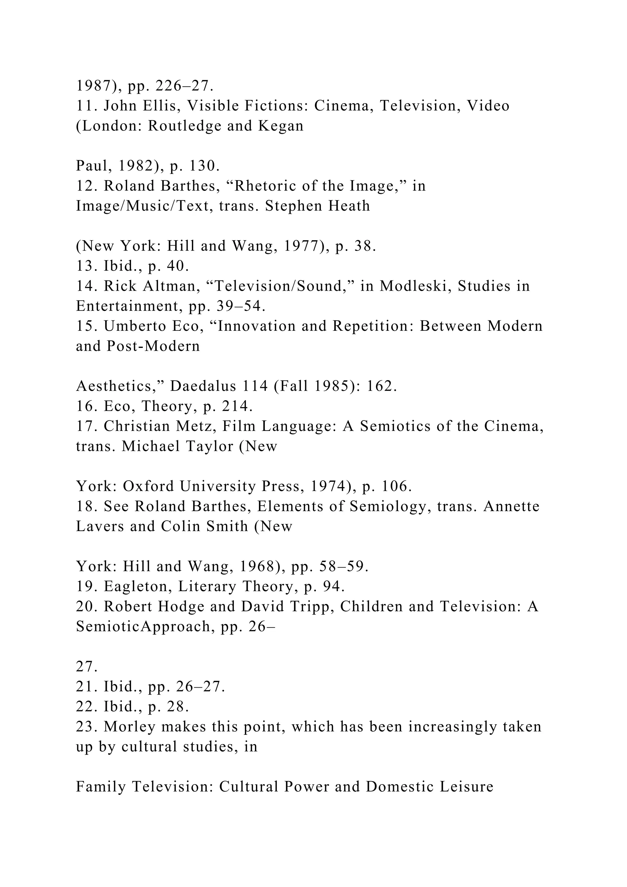 1987), pp. 226–27.
11. John Ellis, Visible Fictions: Cinema, Television, Video
(London: Routledge and Kegan
Paul, 1982), p. 130.
12. Roland Barthes, “Rhetoric of the Image,” in
Image/Music/Text, trans. Stephen Heath
(New York: Hill and Wang, 1977), p. 38.
13. Ibid., p. 40.
14. Rick Altman, “Television/Sound,” in Modleski, Studies in
Entertainment, pp. 39–54.
15. Umberto Eco, “Innovation and Repetition: Between Modern
and Post-Modern
Aesthetics,” Daedalus 114 (Fall 1985): 162.
16. Eco, Theory, p. 214.
17. Christian Metz, Film Language: A Semiotics of the Cinema,
trans. Michael Taylor (New
York: Oxford University Press, 1974), p. 106.
18. See Roland Barthes, Elements of Semiology, trans. Annette
Lavers and Colin Smith (New
York: Hill and Wang, 1968), pp. 58–59.
19. Eagleton, Literary Theory, p. 94.
20. Robert Hodge and David Tripp, Children and Television: A
SemioticApproach, pp. 26–
27.
21. Ibid., pp. 26–27.
22. Ibid., p. 28.
23. Morley makes this point, which has been increasingly taken
up by cultural studies, in
Family Television: Cultural Power and Domestic Leisure
 