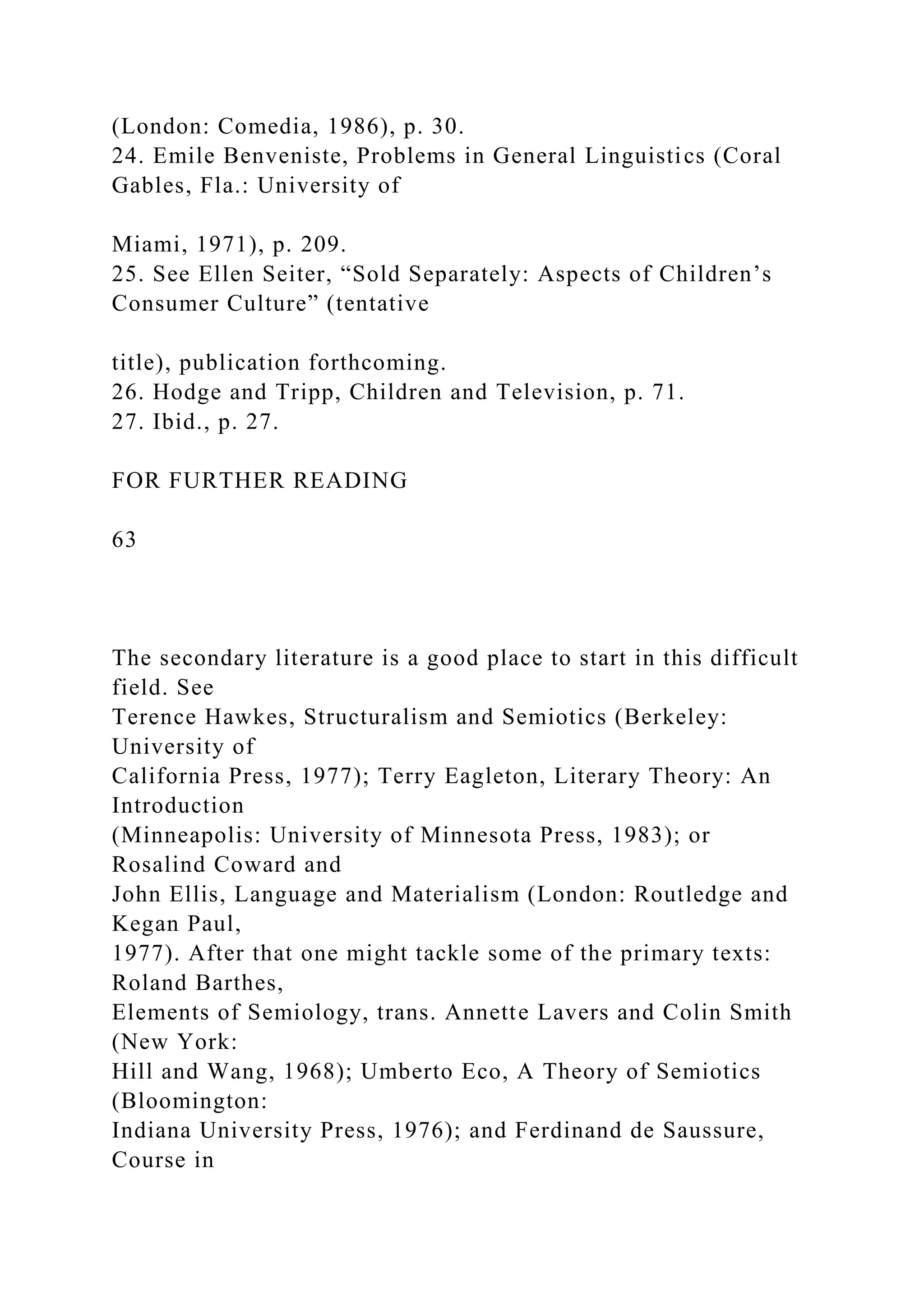 (London: Comedia, 1986), p. 30.
24. Emile Benveniste, Problems in General Linguistics (Coral
Gables, Fla.: University of
Miami, 1971), p. 209.
25. See Ellen Seiter, “Sold Separately: Aspects of Children’s
Consumer Culture” (tentative
title), publication forthcoming.
26. Hodge and Tripp, Children and Television, p. 71.
27. Ibid., p. 27.
FOR FURTHER READING
63
The secondary literature is a good place to start in this difficult
field. See
Terence Hawkes, Structuralism and Semiotics (Berkeley:
University of
California Press, 1977); Terry Eagleton, Literary Theory: An
Introduction
(Minneapolis: University of Minnesota Press, 1983); or
Rosalind Coward and
John Ellis, Language and Materialism (London: Routledge and
Kegan Paul,
1977). After that one might tackle some of the primary texts:
Roland Barthes,
Elements of Semiology, trans. Annette Lavers and Colin Smith
(New York:
Hill and Wang, 1968); Umberto Eco, A Theory of Semiotics
(Bloomington:
Indiana University Press, 1976); and Ferdinand de Saussure,
Course in
 