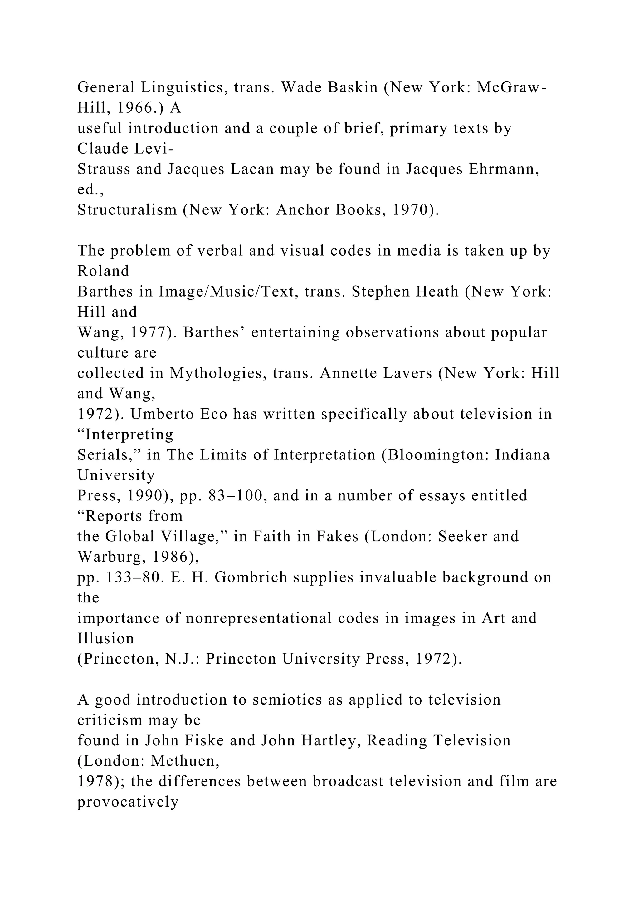 General Linguistics, trans. Wade Baskin (New York: McGraw-
Hill, 1966.) A
useful introduction and a couple of brief, primary texts by
Claude Levi-
Strauss and Jacques Lacan may be found in Jacques Ehrmann,
ed.,
Structuralism (New York: Anchor Books, 1970).
The problem of verbal and visual codes in media is taken up by
Roland
Barthes in Image/Music/Text, trans. Stephen Heath (New York:
Hill and
Wang, 1977). Barthes’ entertaining observations about popular
culture are
collected in Mythologies, trans. Annette Lavers (New York: Hill
and Wang,
1972). Umberto Eco has written specifically about television in
“Interpreting
Serials,” in The Limits of Interpretation (Bloomington: Indiana
University
Press, 1990), pp. 83–100, and in a number of essays entitled
“Reports from
the Global Village,” in Faith in Fakes (London: Seeker and
Warburg, 1986),
pp. 133–80. E. H. Gombrich supplies invaluable background on
the
importance of nonrepresentational codes in images in Art and
Illusion
(Princeton, N.J.: Princeton University Press, 1972).
A good introduction to semiotics as applied to television
criticism may be
found in John Fiske and John Hartley, Reading Television
(London: Methuen,
1978); the differences between broadcast television and film are
provocatively
 