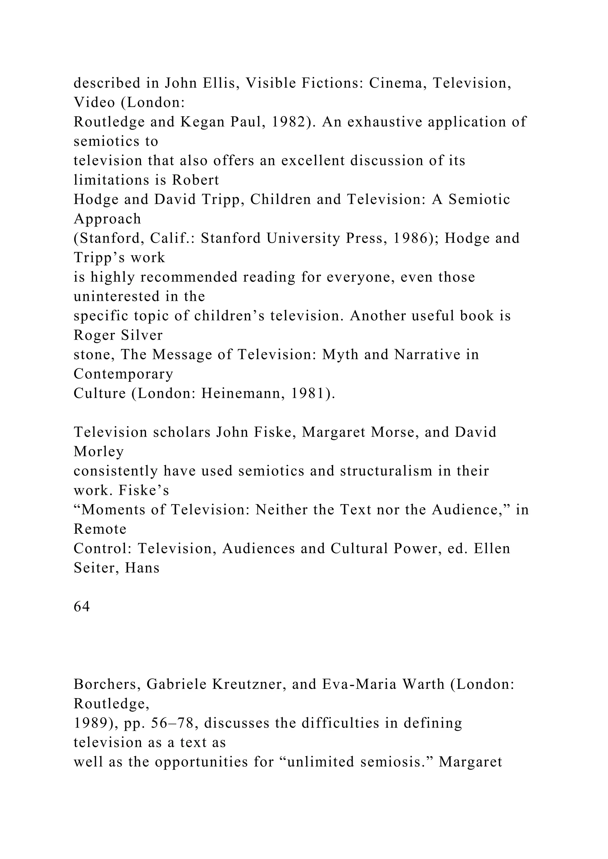 described in John Ellis, Visible Fictions: Cinema, Television,
Video (London:
Routledge and Kegan Paul, 1982). An exhaustive application of
semiotics to
television that also offers an excellent discussion of its
limitations is Robert
Hodge and David Tripp, Children and Television: A Semiotic
Approach
(Stanford, Calif.: Stanford University Press, 1986); Hodge and
Tripp’s work
is highly recommended reading for everyone, even those
uninterested in the
specific topic of children’s television. Another useful book is
Roger Silver
stone, The Message of Television: Myth and Narrative in
Contemporary
Culture (London: Heinemann, 1981).
Television scholars John Fiske, Margaret Morse, and David
Morley
consistently have used semiotics and structuralism in their
work. Fiske’s
“Moments of Television: Neither the Text nor the Audience,” in
Remote
Control: Television, Audiences and Cultural Power, ed. Ellen
Seiter, Hans
64
Borchers, Gabriele Kreutzner, and Eva-Maria Warth (London:
Routledge,
1989), pp. 56–78, discusses the difficulties in defining
television as a text as
well as the opportunities for “unlimited semiosis.” Margaret
 
