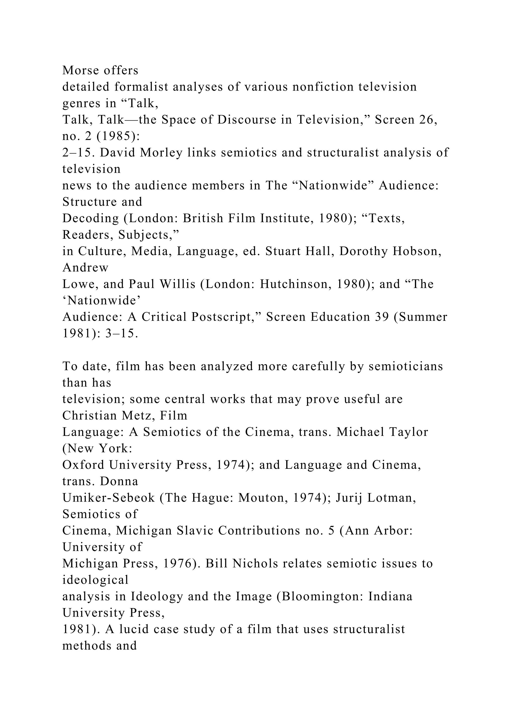 Morse offers
detailed formalist analyses of various nonfiction television
genres in “Talk,
Talk, Talk—the Space of Discourse in Television,” Screen 26,
no. 2 (1985):
2–15. David Morley links semiotics and structuralist analysis of
television
news to the audience members in The “Nationwide” Audience:
Structure and
Decoding (London: British Film Institute, 1980); “Texts,
Readers, Subjects,”
in Culture, Media, Language, ed. Stuart Hall, Dorothy Hobson,
Andrew
Lowe, and Paul Willis (London: Hutchinson, 1980); and “The
‘Nationwide’
Audience: A Critical Postscript,” Screen Education 39 (Summer
1981): 3–15.
To date, film has been analyzed more carefully by semioticians
than has
television; some central works that may prove useful are
Christian Metz, Film
Language: A Semiotics of the Cinema, trans. Michael Taylor
(New York:
Oxford University Press, 1974); and Language and Cinema,
trans. Donna
Umiker-Sebeok (The Hague: Mouton, 1974); Jurij Lotman,
Semiotics of
Cinema, Michigan Slavic Contributions no. 5 (Ann Arbor:
University of
Michigan Press, 1976). Bill Nichols relates semiotic issues to
ideological
analysis in Ideology and the Image (Bloomington: Indiana
University Press,
1981). A lucid case study of a film that uses structuralist
methods and
 