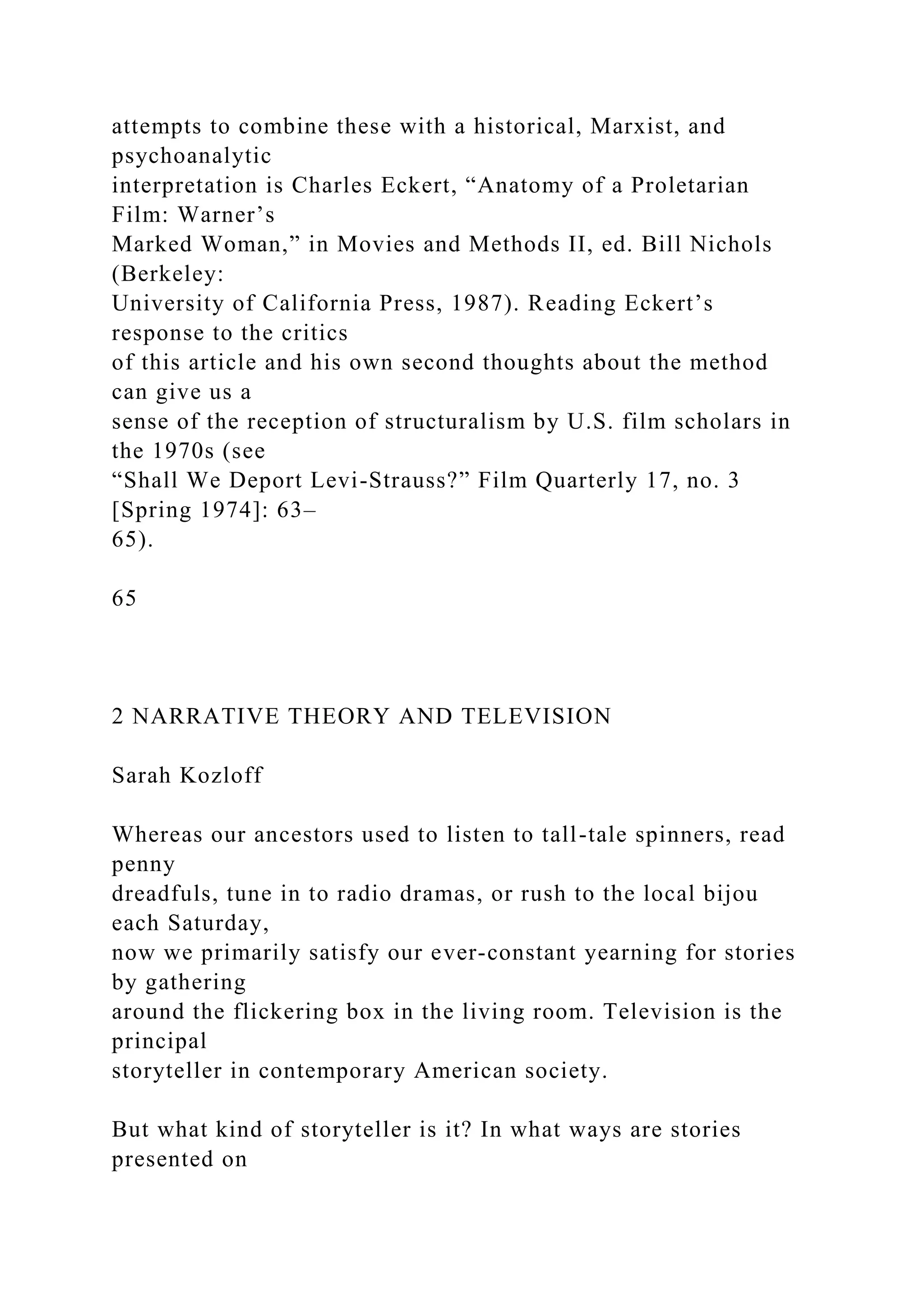 attempts to combine these with a historical, Marxist, and
psychoanalytic
interpretation is Charles Eckert, “Anatomy of a Proletarian
Film: Warner’s
Marked Woman,” in Movies and Methods II, ed. Bill Nichols
(Berkeley:
University of California Press, 1987). Reading Eckert’s
response to the critics
of this article and his own second thoughts about the method
can give us a
sense of the reception of structuralism by U.S. film scholars in
the 1970s (see
“Shall We Deport Levi-Strauss?” Film Quarterly 17, no. 3
[Spring 1974]: 63–
65).
65
2 NARRATIVE THEORY AND TELEVISION
Sarah Kozloff
Whereas our ancestors used to listen to tall-tale spinners, read
penny
dreadfuls, tune in to radio dramas, or rush to the local bijou
each Saturday,
now we primarily satisfy our ever-constant yearning for stories
by gathering
around the flickering box in the living room. Television is the
principal
storyteller in contemporary American society.
But what kind of storyteller is it? In what ways are stories
presented on
 