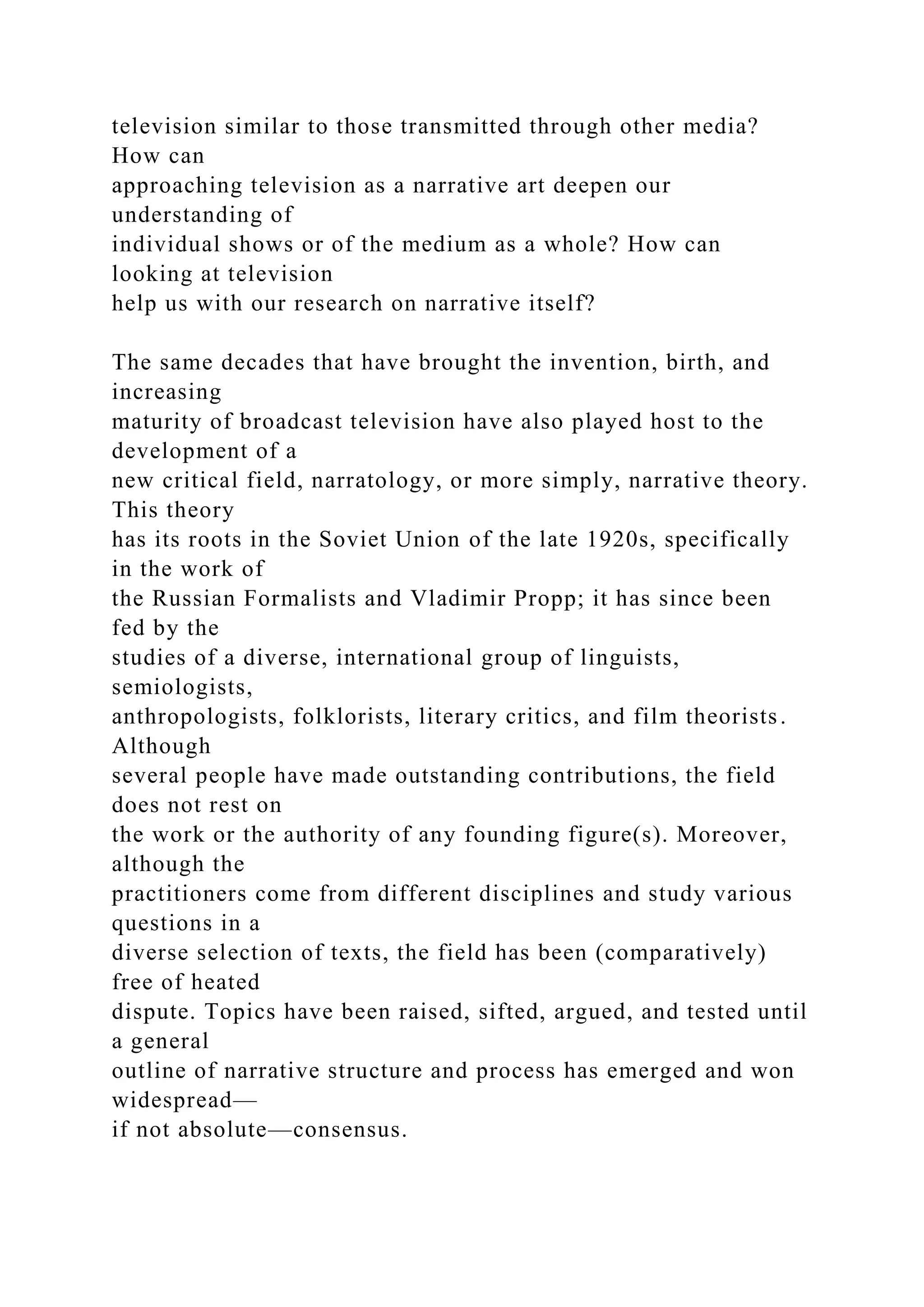 television similar to those transmitted through other media?
How can
approaching television as a narrative art deepen our
understanding of
individual shows or of the medium as a whole? How can
looking at television
help us with our research on narrative itself?
The same decades that have brought the invention, birth, and
increasing
maturity of broadcast television have also played host to the
development of a
new critical field, narratology, or more simply, narrative theory.
This theory
has its roots in the Soviet Union of the late 1920s, specifically
in the work of
the Russian Formalists and Vladimir Propp; it has since been
fed by the
studies of a diverse, international group of linguists,
semiologists,
anthropologists, folklorists, literary critics, and film theorists.
Although
several people have made outstanding contributions, the field
does not rest on
the work or the authority of any founding figure(s). Moreover,
although the
practitioners come from different disciplines and study various
questions in a
diverse selection of texts, the field has been (comparatively)
free of heated
dispute. Topics have been raised, sifted, argued, and tested until
a general
outline of narrative structure and process has emerged and won
widespread—
if not absolute—consensus.
 